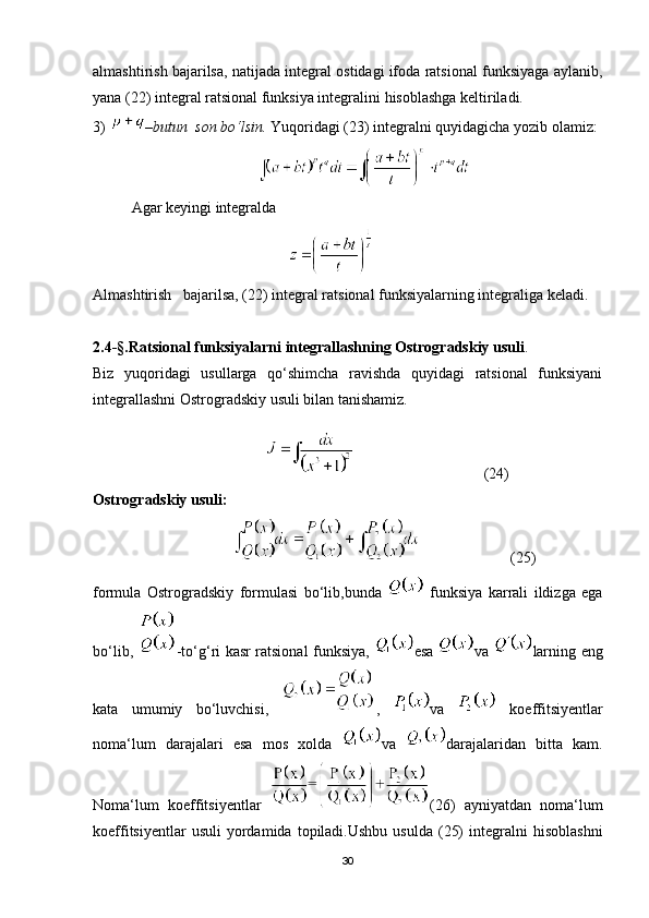 almashtirish bajarilsa, natijada integral ostidagi ifoda ratsional funksiyaga aylanib,
yana (22) integral ratsional funksiya integralini hisoblashga keltiriladi.
3)  –butun  son bo‘lsin.  Yuqoridagi (23) integralni quyidagicha yozib olamiz:
          
Agar keyingi integralda           
                                         
Almashtirish   bajarilsa, (22) integral ratsional funksiyalarning integraliga keladi. 
2.4-§.Ratsional funksiyalarni integrallashning Ostrogradskiy usuli .
Biz   yuqoridagi   usullarga   qo‘shimcha   ravishda   quyidagi   ratsional   funksiyani
integrallashni Ostrogradskiy usuli bilan tanishamiz.
                                                                      (24)
Ostrogradskiy usuli:
                                                             (25)
formula   Ostrogradskiy   formulasi   bo‘lib,bunda     funksiya   karrali   ildizga   ega
bo‘lib,   -to‘g‘ri kasr ratsional funksiya,   esa   va   larning eng
kata   umumiy   bo‘luvchisi,   ,   va     koeffitsiyentlar
noma‘lum   darajalari   esa   mos   xolda   va   darajalaridan   bitta   kam.
Noma‘lum   koeffitsiyentlar   (26)   ayniyatdan   noma‘lum
koeffitsiyentlar  usuli  yordamida  topiladi.Ushbu   usulda  (25)  integralni   hisoblashni
30 