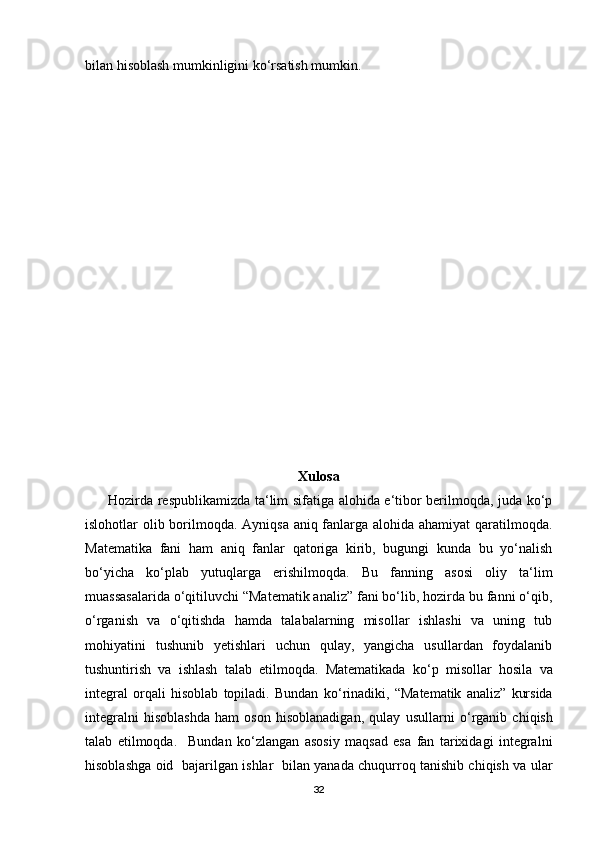 bilan hisoblash mumkinligini ko‘rsatish mumkin.
Xulosa
         Hozirda respublikamizda ta‘lim sifatiga alohida e‘tibor berilmoqda, juda ko‘p
islohotlar olib borilmoqda. Ayniqsa aniq fanlarga alohida ahamiyat qaratilmoqda.
Matematika   fani   ham   aniq   fanlar   qatoriga   kirib,   bugungi   kunda   bu   yo‘nalish
bo‘yicha   ko‘plab   yutuqlarga   erishilmoqda.   Bu   fanning   asosi   oliy   ta‘lim
muassasalarida o‘qitiluvchi “Matematik analiz” fani bo‘lib, hozirda bu fanni o‘qib,
o‘rganish   va   o‘qitishda   hamda   talabalarning   misollar   ishlashi   va   uning   tub
mohiyatini   tushunib   yetishlari   uchun   qulay,   yangicha   usullardan   foydalanib
tushuntirish   va   ishlash   talab   etilmoqda.   Matematikada   ko ‘ p   misollar   hosila   va
integral   orqali   hisoblab   topiladi.   Bundan   ko ‘ rinadiki,   “Matematik   analiz”   kursida
integralni   hisoblashda   ham   oson   hisoblanadigan,   qulay   usullarni   o ‘ rganib   chiqish
talab   etilmoqda.     Bundan   ko‘zlangan   asosiy   maqsad   esa   fan   tarixidagi   integralni
hisoblashga oid   bajarilgan ishlar   bilan yanada chuqurroq tanishib chiqish va ular
32 