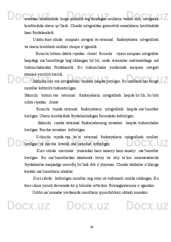 orasidan   hisoblashda   bizga   qulaylik  tug‘diradigan   usullarni   tanlab  olib,   integralni
hisoblashda ularni qo‘llash.  Chunki integraldan geometrik masalalarni hisoblashda
ham foydalaniladi.   
        Ushbu kurs ishida   aniqmas  integral va ratsional   funksiyalarni  integrallash
va ularni hisoblash usullari chuqur o‘rganildi. 
                Birinchi  bobim   ikkita  rejadan    iborat.  Birinchi      rejam   aniqmas  integrallar
haqidagi   ma‘lumotlarga   bag‘ishlangan   bo‘lib,   unda   elementar   matematikaga   oid
tushunchalardan   foydalanildi.   Bu   tushunchalar   yordamida   aniqmas   integral
atamasi yoritilib berildi. 
        Ikkinchi reja esa integrallash  usullari haqida yozilgan. Bu usullarni har biriga
misollar keltirilib tushuntirilgan.
Ikkinchi   bobim esa   ratsional   funksiyalarni  integrallash  haqida bo‘lib, bu bob
uchta rejadan   iborat.
                Birinchi     rejada   ratsional     funksiyalarni     integrallash     haqida   ma‘lumotlar
berilgan. Ularni hisoblashda foydalaniladigan formulalar keltirilgan. 
                Ikkinchi     rejada   ratsional   funksiyalarning   xossalari     haqida   tushunchalar
berilgan. Barcha xossalari  keltirilgan.
                Uchinchi     rejada   esa     ba‘zi     ratsional     funksiyalarni     integrallash     usullari
berilgan  va  barcha  kerakli  ma‘lumotlar  keltirilgan.
                Kurs   ishida     mavzular     yuzasidan   ham   nazariy   ham   amaliy     ma‘lumotlar
berilgan.   Bu   ma‘lumotlardan   akademik   litsey   va   oliy   ta‘lim   muassasalarida
foydalanilsa maqsadga muvofiq bo‘ladi deb o‘ylayman. Chunki talabalar o‘zlariga
kerakli ma‘lumotlarni oladilar.  
        Kurs ishida   keltirilgan misollar eng oson va tushunarli usulda ishlangan. Bu
kurs ishini yozish davomida ko`p bilimlar orttirdim. Bilmaganlarimni o`rgandim.
        Ushbu na‘munalar yordamida misollarni qiyinchiliksiz ishlash mumkin.
33 