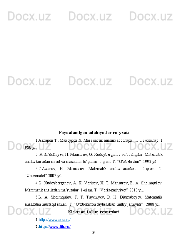 Foydalanilgan adabiyotlar ro‘yxati
1.Азларов   Т.,   Мансуров   Х.   Математик   анализ   асослари.   Т.   1,2-қимлар.   1
980 yil .
2. A.Sa’dullayev, H. Mansurov, G. Xudoyberganov va boshqalar.  Matematik
analiz kursidan misol va masalalar to‘plami  1-qism. T: “O‘zbekiston”  1993 yil.
3.T.Azlarov,   H.   Mansurov.   Matematik   analiz   asoslari     1-qism.   T:
“Universitet” 2007 yil.
4.G.   Xudoyberganov,   A.   K.   Vorisov,   X.   T.   Mansurov,   B.   A.   Shoimqulov.
Matematik analizdan ma’ruzalar  1-qism. T: “Voris-nashriyot” 2010 yil.
5.B.   A.   Shoimqulov,   T.   T.   Tuychiyev,   D.   H.   Djumaboyev.   Matematik
analizdan mustaqil ishlar.  T: “O‘zbekiston faylasuflari milliy jamiyati”   2008 yil.
Elektron ta’lim resurslari
1. http:// www.arki.ru /
2. http:// www.lib.ru    /  
34 