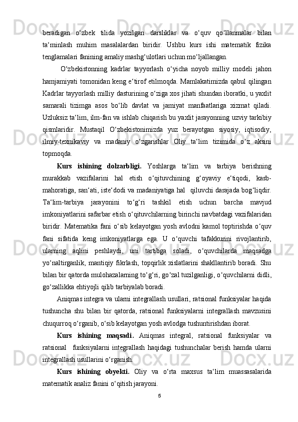 beradigan   o ‘ zbek   tilida   yozilgan   darsliklar   va   o ‘ quv   qo ‘ llanmalar   bilan
ta ‘ minlash   muhim   masalalardan   biridir.   Ushbu   kurs   ishi   matematik   fizika
tenglamalari fanining amaliy mashg ‘ ulоtlari uchun mo ‘ ljallangan.
O ‘ zbekistonning   kadrlar   tayyorlash   o ‘ yicha   noyob   milliy   modeli   jahon
hamjamiyati tomonidan keng e ‘ tirof etilmoqda. Mamlakatimizda qabul qilingan
Kadrlar tayyorlash milliy dasturining o ‘ ziga xos jihati shundan iboratki, u yaxlit
samarali   tizimga   asos   bo ‘ lib   davlat   va   jamiyat   manfaatlariga   xizmat   qiladi.
Uzluksiz ta ‘ lim, ilm-fan va ishlab chiqarish bu yaxlit jarayonning uzviy tarkibiy
qismlaridir.   Mustaqil   O ‘ zbekistonimizda   yuz   berayotgan   siyosiy,   iqtisodiy,
ilmiy-texnikaviy   va   madaniy   o ‘ zgarishlar   Oliy   ta‘lim   tizimida   o ‘ z   aksini
topmoqda.
Kurs   ishining   dolzarbligi.   Yoshlarga   ta ‘ lim   va   tarbiya   berishning
murakkab   vazifalarini   hal   etish   o ‘ qituvchining   g ‘ oyaviy   e ‘ tiqodi,   kasb-
mahoratiga, san ‘ ati, iste ‘ dodi va madaniyatiga hal     qiluvchi darajada bog ‘ liqdir.
Ta ‘ lim-tarbiya   jarayonini   to ‘ g ‘ ri   tashkil   etish   uchun   barcha   mavjud
imkoniyatlarini safarbar etish o ‘ qituvchilarning birinchi navbatdagi vazifalaridan
biridir. Matematika  fani  o ‘ sib kelayotgan  yosh avlodni  kamol  toptirishda  o ‘ quv
fani   sifatida   keng   imkoniyatlarga   ega.   U   o ‘ quvchi   tafakkurini   rivojlantirib,
ularning   aqlini   peshlaydi,   uni   tartibga   soladi,   o ‘ quvchilarda   maqsadga
yo ‘ naltirganlik,  mantiqiy  fikrlash,   topqirlik  xislatlarini   shakllantirib  boradi.  Shu
bilan bir qatorda mulohazalarning to ‘ g ‘ ri, go ‘ zal tuzilganligi, o ‘ quvchilarni didli,
go ‘ zallikka ehtiyojli qilib tarbiyalab boradi.
Aniqmas integra va ularni integrallash usullari, ratsional funksiyalar haqida
tushuncha   shu   bilan   bir   qatorda,   ratsional   funksiyalarni   integrallash   mavzusini
chuqurroq o ‘ rganib, o ‘ sib kelayotgan yosh avlodga tushuntirishdan iborat.
Kurs   ishining   maqsadi .   Aniqmas   integral,   ratsional   funksiyalar   va
ratsional     funksiyalarni   integrallash   haqidagi   tushunchalar   berish   hamda   ularni
integrallash usullarini o ‘ rganish.
Kurs   ishining   obyekti .   Oliy   va   o ‘ rta   maxsus   ta ‘ lim   muassasalarida
matematik analiz fanini o ‘ qitish jarayoni.
5 