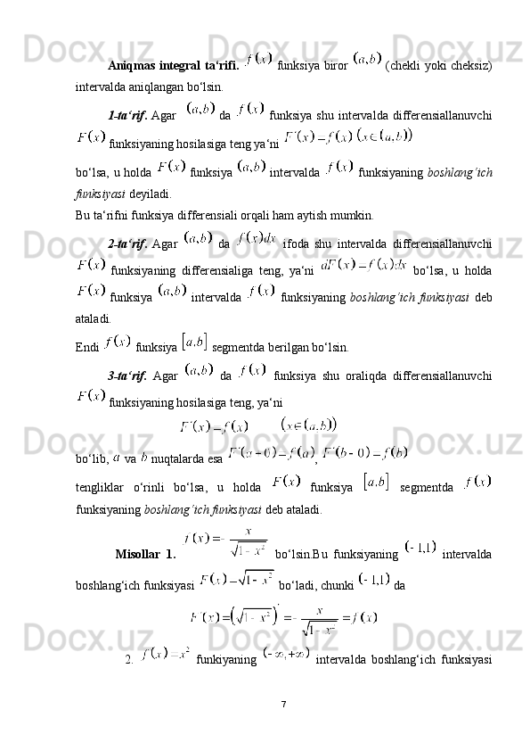 Aniqmas integral ta‘rifi.     funksiya biror     (chekli yoki cheksiz)
intervalda aniqlangan bo‘lsin.
1-ta‘rif .   Agar       da     funksiya  shu  intervalda differensiallanuvchi
 funksiyaning hosilasiga teng ya‘ni   
bo‘lsa, u holda     funksiya     intervalda     funksiyaning   boshlang‘ich
funksiyasi  deyiladi.
Bu ta‘rifni funksiya differensiali orqali ham aytish mumkin.
2-ta‘rif .   Agar     da     ifoda   shu   intervalda   differensiallanuvchi
  funksiyaning   differensialiga   teng,   ya‘ni     bo‘lsa,   u   holda
  funksiya     intervalda     funksiyaning   boshlang‘ich   funksiyasi   deb
ataladi.
Endi   funksiya   segmentda berilgan bo‘lsin.
3-ta‘rif.   Agar     da     funksiya   shu   oraliqda   differensiallanuvchi
 funksiyaning hosilasiga teng, ya‘ni
                                            
bo‘lib,   va   nuqtalarda esa  , 
tengliklar   o‘rinli   bo‘lsa,   u   holda     funksiya     segmentda  
funksiyaning  boshlang‘ich funksiyasi  deb ataladi.
              Misollar   1.     bo‘lsin.Bu   funksiyaning     intervalda
boshlang‘ich funksiyasi   bo‘ladi, chunki   da
                                    
                  2.     funkiyaning     intervalda   boshlang‘ich   funksiyasi
7 