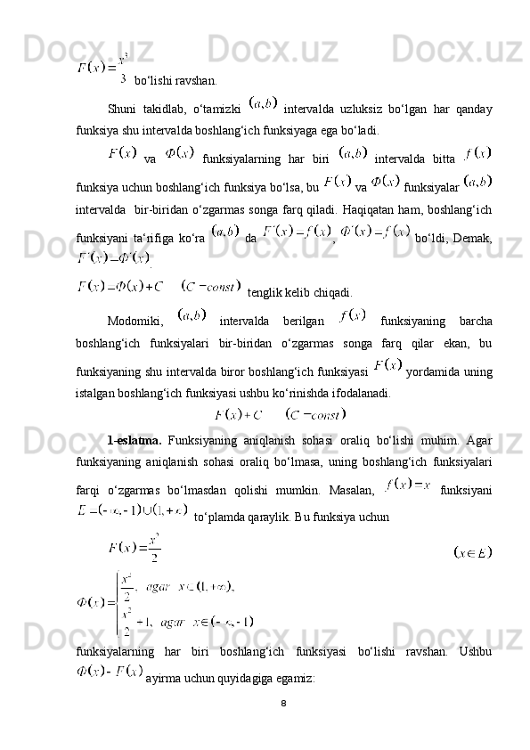  bo‘lishi ravshan.
Shuni   takidlab,   o‘tamizki     intervalda   uzluksiz   bo‘lgan   har   qanday
funksiya shu intervalda boshlang‘ich funksiyaga ega bo‘ladi.
  va     funksiyalarning   har   biri     intervalda   bitta  
funksiya uchun boshlang‘ich funksiya bo‘lsa, bu   va   funksiyalar 
intervalda     bir-biridan   o‘zgarmas   songa   farq  qiladi.   Haqiqatan   ham,  boshlang‘ich
funksiyani   ta‘rifiga   ko‘ra     da   ,     bo‘ldi,   Demak,
. 
        tenglik kelib chiqadi.
Modomiki,     intervalda   berilgan     funksiyaning   barcha
boshlang‘ich   funksiyalari   bir-biridan   o‘zgarmas   songa   farq   qilar   ekan,   bu
funksiyaning shu intervalda biror boshlang‘ich funksiyasi     yordamida uning
istalgan boshlang‘ich funksiyasi ushbu ko‘rinishda ifodalanadi.
                                                    
1-eslatma.   Funksiyaning   aniqlanish   sohasi   oraliq   bo‘lishi   muhim.   Agar
funksiyaning   aniqlanish   sohasi   oraliq   bo‘lmasa,   uning   boshlang‘ich   funksiyalari
farqi   o‘zgarmas   bo‘lmasdan   qolishi   mumkin.   Masalan,     funksiyani
  to‘plamda qaraylik. Bu funksiya uchun 
       
funksiyalarning   har   biri   boshlang‘ich   funksiyasi   bo‘lishi   ravshan.   Ushbu
 ayirma uchun quyidagiga egamiz:
8 