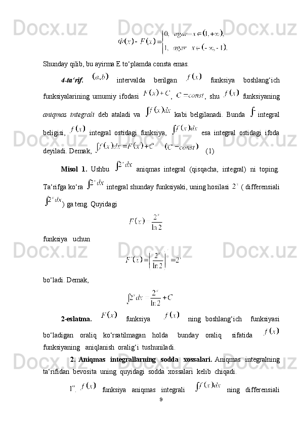                                             
Shunday qilib, bu ayirma E to‘plamda consta emas.
4-ta‘rif.     intervalda   berilgan     funksiya   boshlang‘ich
funksiyalarining   umumiy   ifodasi   ,   ,   shu     funksiyaning
aniqmas   integrali   deb   ataladi   va     kabi   belgilanadi.   Bunda   integral
beligisi,     integral   ostidagi   funksiya,     esa   integral   ostidagi   ifoda
deyiladi. Demak,           (1)
Misol   1.   Ushbu     aniqmas   integral   (qisqacha,   integral)   ni   toping.
Ta‘rifga ko‘ra   integral shunday funksiyaki, uning hosilasi   ( differensiali
) ga teng. Quyidagi  
                                                
funksiya   uchun 
                                              
bo‘ladi. Demak,
                                              
2-eslatma.         funksiya           ning   boshlang‘ich     funksiyasi
bo‘ladigan     oraliq     ko‘rsatilmagan     holda       bunday     oraliq       sifatida      
funksiyaning   aniqlanish  oralig‘i  tushuniladi.
                      2. Aniqmas    integrallarning   sodda   xossalari.   Aniqmas   integralning
ta‘rifidan  bevosita  uning  quyidagi  sodda  xossalari  kelib  chiqadi.
                  .       funksiya     aniqmas     integrali           ning     differensiali
9 