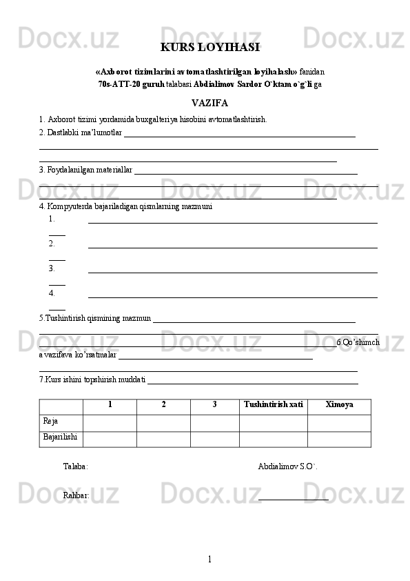 KURS LOYIHASI
«Axborot tizimlarini avtomatlashtirilgan loyihalash»  fanidan
70s-ATT-20 guruh  talabasi  Abdialimov Sardor O`ktam o`g`li  ga
VAZIFA
1.   Axborot tizimi yordamida buxgalteriya hisobini avtomatlashtirish . 
2. Dastlabki ma’lumotlar ________________________________________________________
__________________________________________________________________________________
________________________________________________________________________
3. Foydalanilgan materiallar ______________________________________________________
__________________________________________________________________________________
________________________________________________________________________
4. Kompyuterda bajariladigan qismlarning mazmuni 
1. ______________________________________________________________________
____
2. ______________________________________________________________________
____
3. ______________________________________________________________________
____
4. ______________________________________________________________________
____
5.Tushintirish qismining mazmun _________________________________________________
__________________________________________________________________________________
________________________________________________________________________6.Qo’shimch
a vazifava ko’rsatmalar _______________________________________________
_____________________________________________________________________________
7.Kurs ishini topshirish muddati ___________________________________________________
1 2 3 Tushintirish xati Ximoya
Reja
       
B ajarilishi
Talaba: Abdialimov S.O`.
Rahbar: _________________
1 