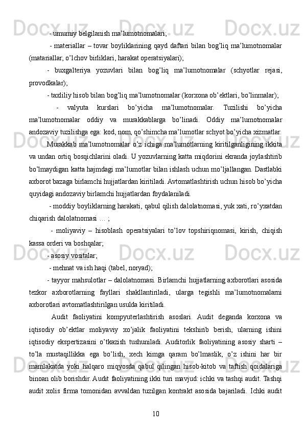  - umumiy belgilanish ma’lumotnomalari;
  - materiallar – tovar boyliklarining qayd daftari bilan bog’liq ma’lumotnomalar
(matariallar, o’lchov birliklari, harakat operatsiyalari);
-   buxgalteriya   yozuvlari   bilan   bog’liq   ma’lumotnomalar   (schyotlar   rejasi,
provodkalar); 
- taxliliy hisob bilan bog’liq ma’lumotnomalar (korxona ob’ektlari, bo’linmalar);
  -   valyuta   kurslari   bo’yicha   ma’lumotnomalar.   Tuzilishi   bo’yicha
ma’lumotnomalar   oddiy   va   murakkablarga   bo’linadi.   Oddiy   ma’lumotnomalar
andozaviy tuzilishga ega: kod, nom, qo’shimcha ma’lumotlar schyot bo’yicha xizmatlar.
Murakkab  ma’lumotnomalar  o’z  ichiga ma’lumotlarning  kiritilganligining ikkita
va undan ortiq bosqichlarini oladi. U yozuvlarning katta miqdorini ekranda joylashtirib
bo’lmaydigan katta hajmdagi ma’lumotlar bilan ishlash uchun mo’ljallangan. Dastlabki
axborot bazaga birlamchi hujjatlardan kiritiladi. Avtomatlashtirish uchun hisob bo’yicha
quyidagi andozaviy birlamchi hujjatlardan foydalaniladi.
 - moddiy boyliklarning harakati, qabul qilish dalolatnomasi, yuk xati, ro’yxatdan
chiqarish dalolatnomasi … ;
  -   moliyaviy   –   hisoblash   operatsiyalari   to’lov   topshiriqnomasi,   kirish,   chiqish
kassa orderi va boshqalar; 
- asosiy vositalar;
 - mehnat va ish haqi (tabel, noryad); 
- tayyor mahsulotlar – dalolatnomasi. Birlamchi hujjatlarning axborotlari asosida
tezkor   axborotlarning   fayllari   shakllantiriladi,   ularga   tegishli   ma’lumotnomalarni
axborotlari avtomatlashtirilgan usulda kiritiladi.
  Audit   faoliyatini   kompyuterlashtirish   asoslari.   Audit   deganda   korxona   va
iqtisodiy   ob’ektlar   moliyaviy   xo’jalik   faoliyatini   tekshirib   berish,   ularning   ishini
iqtisodiy   ekspertizasini   o’tkazish   tushuniladi.  Auditorlik   faoliyatining   asosiy   sharti   –
to’la   mustaqillikka   ega   bo’lish,   xech   kimga   qaram   bo’lmaslik,   o’z   ishini   har   bir
mamlakatda   yoki   halqaro   miqyosda   qabul   qilingan   hisob-kitob   va   taftish   qoidalariga
binoan olib borishdir. Audit faoliyatining ikki turi mavjud: ichki va tashqi audit. Tashqi
audit   xolis   firma   tomonidan   avvaldan   tuzilgan   kontrakt   asosida   bajariladi.   Ichki   audit
10 