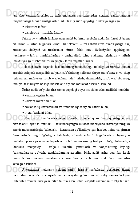 esa   shu   korxonada   ishlovchi   xolis   mutahassislar   tomonidan   korxona   raxbarlarining
buyurtmasiga binoan amalga oshiriladi. Tashqi audit quyidagi funktsiyalarga ega:
    tekshiruv-taftish;
    baholovchi – maslahatlashuv.
  Tekshiruv – taftish funktsiyasiga audit bo’limi, hisobchi xodimlar, hisobot tizimi
va   hisob   –   kitob   hujjatlari   kiradi.   Baholovchi   –   maslahatlashuv   funktsiyasiga   esa,
raxbariyat   faoliyati   va   maslahatlar   kiradi.   Ichki   audit   funktsiyalari   quyidagilar:
tekshiruv   –   taftish   maslahatlashuv   –   bashoratlash   Ichki   auditning   tekshiruv   –   taftish
funktsiyasiga hisobot tizimi va hisob – kitob hujjatlari kiradi.
      Tashqi   audit   deganda   hisobotlarning   ishonchliligi,   to’laligi   va   mavjud   qonun
asosida aniqlash maqsadida xo’jalik sub’ektining xolisona ekspertiza o’tkazish va chop
qilinadigan moliyaviy hisob – kitoblarni tahlil qilish, shuningdek, hisob – kitob, soliq,
moliya, tashkiliy va boshqa masalalar bo’yicha maslahatlashish tushiniladi. 
Tashqi audit bo’yicha shartnoma quyidagi buyurtmachilar bilan tuzilishi mumkin:
    korxona egalari bilan;
    korxona raxbarlari bilan;
    davlat soliq xizmatchilari va mudofaa iqtisodiy ob’ektlari bilan;
    tijorat banklari bilan.
             Kompyuter tizimlarida amalga oshirish uchun tashqi auditning quyidagi asosiy
vazifalarini   ajratish   mumkin:   -   taxrirlanayotgan   muddat   mobaynida   raxbariyatning   va
moxir mutahassisligini baholash; - korxonada qo’llanilayotgan hisobot tizimi va qisman
hisob-kitoblarning   to’g’riligini   baholash;   -   hisob   –   kitob   hujjatlarida   moliyaviy   –
xo’jalik operatsiyalarini tasdiqlashda hisobot xodimlarining faoliyatini to’gri baholash; -
korxona   moliyaviy   –   xo’jalik   xolatini   yaxshilash   va   voqealarning   keyingi
bashoratlanishi   bo’yicha   maslahatlarning   zarurligi.   Ichki   audit   tashqi   auditdan   farqli
ravishda   korxonaning   mutahassislik   yoki   boshqaruv   bo’limi   xodimlari   tomonidan
amalga oshiriladi.
U   korxonani   moliyaviy   xolatini,   sarf   –   harajat   manbalarini,   boshqaruv   tizimi
nazoratini,   rezervlarni   aniqlash   va   raxbariyatning   korxona   iqtisodiy   samaradorligini
oshirish bo’yicha tavsiyalar  bilan ta’minlashni  ichki  xo’jalik nazoratiga mo’ljallangan.
11 