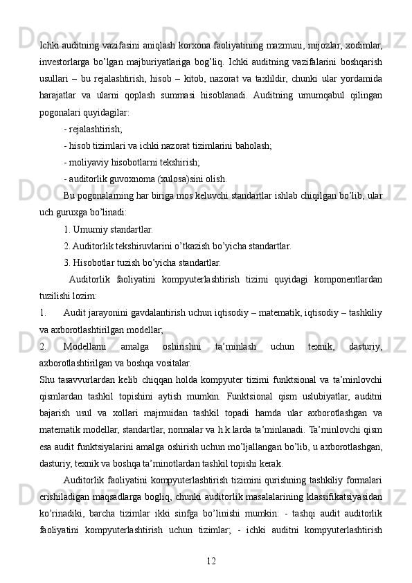 Ichki auditning vazifasini aniqlash korxona faoliyatining mazmuni, mijozlar, xodimlar,
investorlarga   bo’lgan   majburiyatlariga   bog’liq.   Ichki   auditning   vazifalarini   boshqarish
usullari   –   bu   rejalashtirish,   hisob   –   kitob,   nazorat   va   taxlildir,   chunki   ular   yordamida
harajatlar   va   ularni   qoplash   summasi   hisoblanadi.   Auditning   umumqabul   qilingan
pogonalari quyidagilar: 
- rejalashtirish; 
- hisob tizimlari va ichki nazorat tizimlarini baholash;
  - moliyaviy hisobotlarni tekshirish; 
- auditorlik guvoxnoma (xulosa)sini olish.
Bu pogonalarning har biriga mos keluvchi standartlar ishlab chiqilgan bo’lib, ular
uch guruxga bo’linadi: 
1. Umumiy standartlar. 
2. Auditorlik tekshiruvlarini o’tkazish bo’yicha standartlar. 
3. Hisobotlar tuzish bo’yicha standartlar. 
  Auditorlik   faoliyatini   kompyuterlashtirish   tizimi   quyidagi   komponentlardan
tuzilishi lozim: 
1. Audit jarayonini gavdalantirish uchun iqtisodiy – matematik, iqtisodiy – tashkiliy
va axborotlashtirilgan modellar;
2. Modellarni   amalga   oshirishni   ta’minlash   uchun   texnik,   dasturiy,
axborotlashtirilgan va boshqa vositalar.
Shu   tasavvurlardan   kelib   chiqqan   holda   kompyuter   tizimi   funktsional   va   ta’minlovchi
qismlardan   tashkil   topishini   aytish   mumkin.   Funktsional   qism   uslubiyatlar,   auditni
bajarish   usul   va   xollari   majmuidan   tashkil   topadi   hamda   ular   axborotlashgan   va
matematik modellar, standartlar, normalar va h.k.larda ta’minlanadi. Ta’minlovchi qism
esa audit funktsiyalarini amalga oshirish uchun mo’ljallangan bo’lib, u axborotlashgan,
dasturiy, texnik va boshqa ta’minotlardan tashkil topishi kerak.
Auditorlik faoliyatini kompyuterlashtirish tizimini  qurishning tashkiliy formalari
erishiladigan maqsadlarga bogliq, chunki  auditorlik masalalarining klassifikatsiyasidan
ko’rinadiki,   barcha   tizimlar   ikki   sinfga   bo’linishi   mumkin:   -   tashqi   audit   auditorlik
faoliyatini   kompyuterlashtirish   uchun   tizimlar;   -   ichki   auditni   kompyuterlashtirish
12 