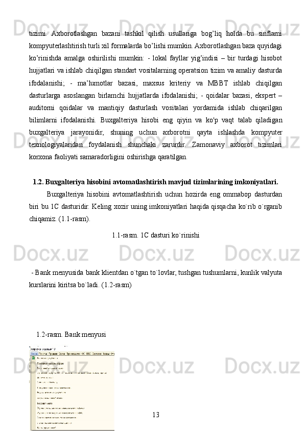 tizimi.   Axborotlashgan   bazani   tashkil   qilish   usullariga   bog’liq   holda   bu   sinflarni
kompyuterlashtirish turli xil formalarda bo’lishi mumkin. Axborotlashgan baza quyidagi
ko’rinishda   amalga   oshirilishi   mumkin:   -   lokal   fayllar   yig’indisi   –   bir   turdagi   hisobot
hujjatlari va ishlab chiqilgan standart vositalarning operatsion tizim va amaliy dasturda
ifodalanishi;   -   ma’lumotlar   bazasi,   maxsus   kriteriy   va   MBBT   ishlab   chiqilgan
dasturlarga   asoslangan   birlamchi   hujjatlarda   ifodalanishi;   -   qoidalar   bazasi,   ekspert   –
auditorni   qoidalar   va   mantiqiy   dasturlash   vositalari   yordamida   ishlab   chiqarilgan
bilimlarni   ifodalanishi.   Buxgalteriya   hisobi   eng   qiyin   va   ko'p   vaqt   talab   qiladigan
buxgalteriya   jarayonidir,   shuning   uchun   axborotni   qayta   ishlashda   kompyuter
texnologiyalaridan   foydalanish   shunchaki   zarurdir.   Zamonaviy   axborot   tizimlari
korxona faoliyati samaradorligini oshirishga qaratilgan.
1.2. Buxgalteriya hisobini avtomatlashtirish mavjud tizimlarining imkoniyatlari.
Buxgalteriya   hisobini   avtomatlashtirish   uchun   hozirda   eng   ommabop   dasturdan
biri bu 1C dasturidir. Keling xozir uning imkoniyatlari haqida qisqacha ko`rib o`rganib
chiqamiz. (1.1-rasm).
1.1-rasm. 1C dasturi ko`rinishi
 - Bank menyusida bank klientdan o`tgan to`lovlar, tushgan tushumlarni, kunlik valyuta
kurslarini kiritsa bo`ladi. (1.2-rasm)
    1.2-rasm. Bank menyusi
13 