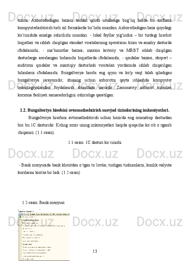 tizimi.   Axborotlashgan   bazani   tashkil   qilish   usullariga   bog’liq   holda   bu   sinflarni
kompyuterlashtirish turli xil formalarda bo’lishi mumkin. Axborotlashgan baza quyidagi
ko’rinishda   amalga   oshirilishi   mumkin:   -   lokal   fayllar   yig’indisi   –   bir   turdagi   hisobot
hujjatlari va ishlab chiqilgan standart vositalarning operatsion tizim va amaliy dasturda
ifodalanishi;   -   ma’lumotlar   bazasi,   maxsus   kriteriy   va   MBBT   ishlab   chiqilgan
dasturlarga   asoslangan   birlamchi   hujjatlarda   ifodalanishi;   -   qoidalar   bazasi,   ekspert   –
auditorni   qoidalar   va   mantiqiy   dasturlash   vositalari   yordamida   ishlab   chiqarilgan
bilimlarni   ifodalanishi.   Buxgalteriya   hisobi   eng   qiyin   va   ko'p   vaqt   talab   qiladigan
buxgalteriya   jarayonidir,   shuning   uchun   axborotni   qayta   ishlashda   kompyuter
texnologiyalaridan   foydalanish   shunchaki   zarurdir.   Zamonaviy   axborot   tizimlari
korxona faoliyati samaradorligini oshirishga qaratilgan.
1.2. Buxgalteriya hisobini avtomatlashtirish mavjud tizimlarining imkoniyatlari.
Buxgalteriya   hisobini   avtomatlashtirish   uchun   hozirda   eng   ommabop   dasturdan
biri bu 1C dasturidir. Keling xozir uning imkoniyatlari haqida qisqacha ko`rib o`rganib
chiqamiz. (1.1-rasm).
1.1-rasm. 1C dasturi ko`rinishi
 - Bank menyusida bank klientdan o`tgan to`lovlar, tushgan tushumlarni, kunlik valyuta
kurslarini kiritsa bo`ladi. (1.2-rasm)
    1.2-rasm. Bank menyusi
13