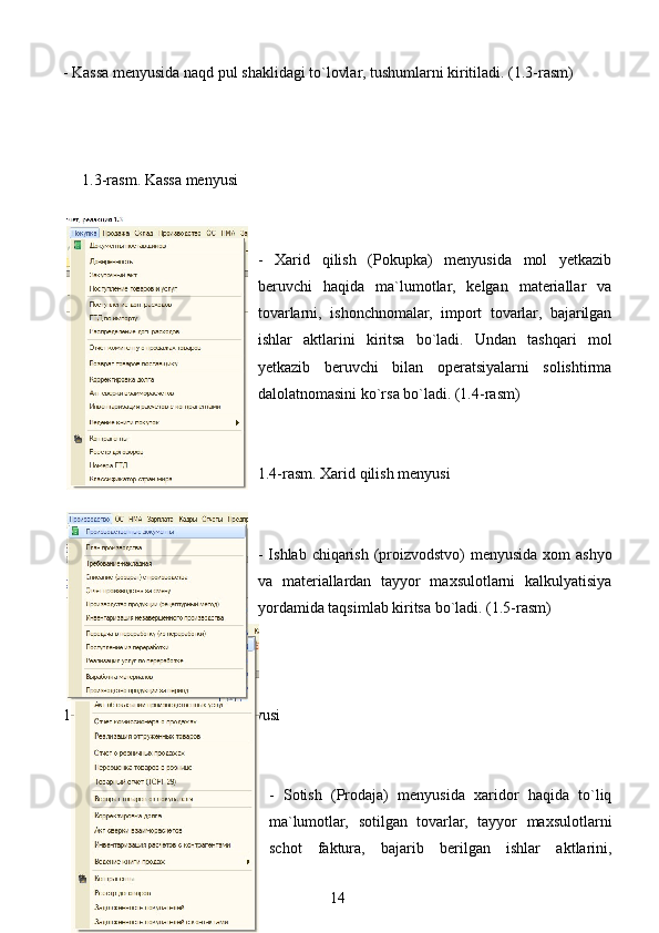 - Kassa menyusida naqd pul shaklidagi to`lovlar, tushumlarni kiritiladi. (1.3-rasm)
     1.3-rasm. Kassa menyusi
-   Xarid   qilish   (Pokupka)   menyusida   mol   yetkazib
beruvchi   haqida   ma`lumotlar,   kelgan   materiallar   va
tovarlarni,   ishonchnomalar,   import   tovarlar,   bajarilgan
ishlar   aktlarini   kiritsa   bo`ladi.   Undan   tashqari   mol
yetkazib   beruvchi   bilan   operatsiyalarni   solishtirma
dalolatnomasini ko`rsa bo`ladi. (1.4-rasm)
1.4-rasm. Xarid qilish menyusi
 
- Ishlab chiqarish (proizvodstvo) menyusida xom  ashyo
va   materiallardan   tayyor   maxsulotlarni   kalkulyatisiya
yordamida taqsimlab kiritsa bo`ladi. (1.5-rasm)
1.5-rasm. Ishlab chiqarish menyusi
-   Sotish   (Prodaja)   menyusida   xaridor   haqida   to`liq
ma`lumotlar,   sotilgan   tovarlar,   tayyor   maxsulotlarni
schot   faktura,   bajarib   berilgan   ishlar   aktlarini,
14 