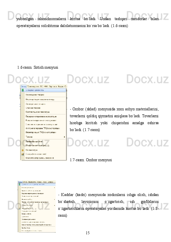 yuborilgan   ishonchnomalarni   kiritsa   bo`ladi.   Undan   tashqari   xaridorlar   bilan
operatsiyalarni solishtirma dalolatnomasini ko`rsa bo`ladi. (1.6-rasm)
   
 1.6-rasm. Sotish menyusi
- Ombor  (sklad)  menyusida xom  ashyo  materiallarini,
tovarlarni qoldiq qiymatini aniqlasa bo`ladi. Tovarlarni
hisobga   kiritish   yoki   chiqarishni   amalga   oshirsa
bo`ladi. (1.7-rasm)
1.7-rasm. Ombor menyusi
-   Kadrlar   (kadri)   menyusida   xodimlarni   ishga   olish,   ishdan
bo`shatish,   lavozimini   o`zgartirish,   ish   grafiklarini
o`zgartirishlarni operatsiyalar yordamida kiritsa bo`ladi. (1.8-
rasm)
15 