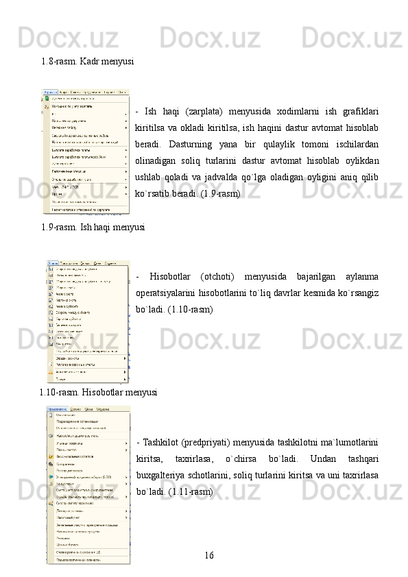  1.8-rasm. Kadr menyusi
-   Ish   haqi   (zarplata)   menyusida   xodimlarni   ish   grafiklari
kiritilsa   va  okladi   kiritilsa,   ish  haqini  dastur  avtomat  hisoblab
beradi.   Dasturning   yana   bir   qulaylik   tomoni   ischilardan
olinadigan   soliq   turlarini   dastur   avtomat   hisoblab   oylikdan
ushlab   qoladi   va   jadvalda   qo`lga   oladigan   oyligini   aniq   qilib
ko`rsatib beradi. (1.9-rasm)
 1.9-rasm. Ish haqi menyusi
-   Hisobotlar   (otchoti)   menyusida   bajarilgan   aylanma
operatsiyalarini hisobotlarini to`liq davrlar kesmida ko`rsangiz
bo`ladi. (1.10-rasm)
1.10-rasm. Hisobotlar menyusi
- Tashkilot (predpriyati) menyusida tashkilotni ma`lumotlarini
kiritsa,   taxrirlasa,   o`chirsa   bo`ladi.   Undan   tashqari
buxgalteriya schotlarini, soliq turlarini kiritsa va uni taxrirlasa
bo`ladi. (1.11-rasm)
16 