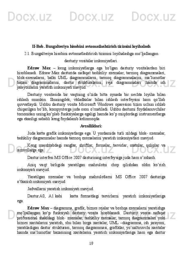 II-Bob.  Buxgalteriya hisobini avtomatlashtirish tizimini loyihalash
2.1.  Buxgalteriya hisobini avtomatlashtirish tizimini  loyihalashga mo‘ljallangan
dasturiy vositalar imkoniyatlari.
Edraw   Max   –   keng   imkoniyatlarga   ega   bo’lgan   dasturiy   vositalardan   biri
hisoblanadi.   Edraw   Max   dasturida   nafaqat   tashkiliy   sxemalar,   tarmoq   diagrammalari,
blok-sxemalarni,   balki   UML   diagrammalarni,   tarmoq   diagrammalarini,   ma’lumotlar
bazasi   diagrammalarini,   dastur   strukturalarini,   reja   diagrammalari   hamda   ish
jarayonlarini   yaratish   imkoniyati mavjud.
Dasturiy   vositasida   bir   vaqtning   o’zida   bitta   oynada   bir   nechta   loyiha   bilan
ishlash   mumkin.   Shuningdek,   vkladkalar   bilan   ishlash   interfeysini   ham   qo’llab
quvvatlaydi.   Ushbu   dasturiy   vosita   Microsoft   Windows   oparesion   tizim   uchun   ishlab
chiqarilgan   bo’lib,   kompyuterga juda oson o’rnatiladi. Ushbu dasturni foydalanuvchilar
tomonidan uning ko’plab funksiyalarga egaligi hamda ko’p miqdordagi   instrumentlarga
ega   ekanligi sababli   keng   foydalanib   kelinmoqda.
Avzalliklari:
Juda   katta   grafik   imkoniyatlarga   ega.   U   yordamida   turli   xildagi   blok-   sxemalar,
tashkiliy   diagrammalar   hamda   tarmoq   sxemalarini   yaratish   imkoniyatlari mavjud.
Keng   masshtabdagi   ranglar,   shriftlar,   formalar,   tasvirlar,   matnlar,   qoliplar   va
simvollarga   ega.
Dastur interfesi MS Office 2007 dasturining interfeysiga juda   ham   o’xshash.
Aniq   vaqt   birligida   yaratilgan   mahsulotni   chop   qilishdan   oldin   ko’rish
imkoniyati   mavjud.
Yaratilgan   sxemalar   va   boshqa   mahsulotlarni   MS   Office   2007   dasturiga
o’tkazish   imkoniyati   mavjud
Jadvallarni   yaratish   imkoniyati   mavjud.
Dastur A0, A1 kabi katta formatdagi tasvirlarni yaratish   imkoniyatlariga
ega.
Edraw   Max   –   diagramma,   grafik,   biznes   rejalar   va   boshqa   sxemalarni   yaratishga
mo’ljallangan   ko’p   funksiyali   dasturiy   vosita   hisoblanadi.   Dasturiy   vosita   nafaqat
professional   shakldagi   blok-   sxemalar,   tashkiliy   sxemalar,   tarmoq   diagrammalari   yoki
biznes   xaritalarini   yaratish,   shu   bilan   birga   xaritalar,   UML  –diagramma,   ish   jarayoni,
yaratiladigan   dastur   strukturasi,   tarmoq   diagrammasi,   grafiklar,   yo’naltiruvchi   xaritalar
hamda   ma’lumotlar   bazasining   xaritalarini   yaratish   imkoniyatlariga   ham   ega   dastur
19