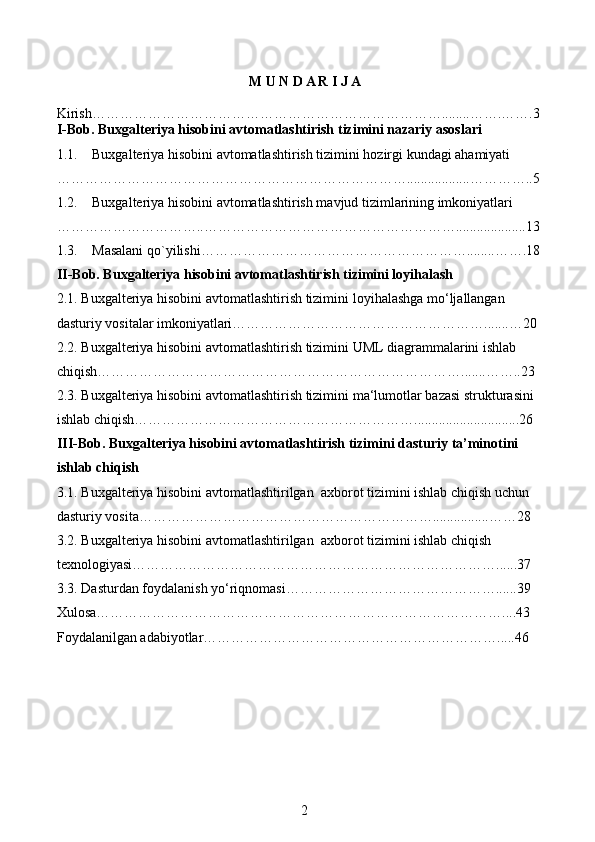 M U N D A R I J A
Kirish…………………………………………………………………........…….…….3
I-Bob. Buxgalteriya hisobini avtomatlashtirish  tizimini nazariy asoslari  
1.1. Buxgalteriya hisobini avtomatlashtirish tizimini hozirgi kundagi ahamiyati 
…………………………………………………………………..................…………..5
1.2. Buxgalteriya hisobini avtomatlashtirish mavjud tizimlarining imkoniyatlari 
…………………………..………………………………………………....................13
1.3. Masalani qo`yilishi…………………………………………………........…….18
II-Bob. Buxgalteriya hisobini avtomatlashtirish tizimini loyihalash
2.1.  Buxgalteriya hisobini avtomatlashtirish tizimini  loyihalashga mo‘ljallangan 
dasturiy vositalar imkoniyatlari……………………………………………….......…20
2.2.  Buxgalteriya hisobini avtomatlashtirish tizimini  UML diagrammalarini ishlab 
chiqish…………………………………………………………………….......……..23
2.3.  Buxgalteriya hisobini avtomatlashtirish tizimini  ma‘lumotlar bazasi strukturasini 
ishlab chiqish……………………………………………………..............................26
III-Bob.  Buxgalteriya hisobini avtomatlashtirish tizimini  dasturiy ta’minotini 
ishlab chiqish
3.1.  Buxgalteriya hisobini avtomatlashtirilgan   axborot tizimini ishlab chiqish uchun 
dasturiy vosita………………………………………………………................……28
3.2.  Buxgalteriya hisobini avtomatlashtirilgan   axborot tizimini ishlab chiqish 
texnologiyasi……………………………………………………………………......37
3.3. Dasturdan foydalanish yo‘riqnomasi………………………………………......39
Xulosa……………………………………………………………………………....43
Foydalanilgan adabiyotlar……………………………………………………….....46
2 