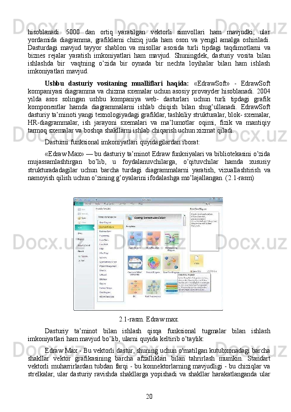 hisoblanadi.   5000   dan   ortiq   yaratilgan   vektorli   simvollari   ham   mavjudki,   ular
yordamida   diagramma,   grafiklarni   chiziq   juda   ham   oson   va   yengil   amalga   oshiriladi.
Dasturdagi   mavjud   tayyor   shablon   va   misollar   asosida   turli   tipdagi   taqdimotlarni   va
biznes   rejalar   yaratish   imkoniyatlari   ham   mavjud.   Shuningdek,   dasturiy   vosita   bilan
ishlashda   bir   vaqtning   o’zida   bir   oynada   bir   nechta   loyihalar   bilan   ham   ishlash
imkoniyatlari   mavjud.
Ushbu   dasturiy   vositaning   mualliflari   haqida:   «EdrawSoft»   -   EdrawSoft
kompaniyasi diagramma va chizma sxemalar uchun asosiy   provayder   hisoblanadi.   2004
yilda   asos   solingan   ushbu   kompaniya   web-   dasturlari   uchun   turli   tipdagi   grafik
komponentlar   hamda   diagrammalarni   ishlab   chiqish   bilan   shug’ullanadi.   EdrawSoft
dasturiy   ta’minoti yangi texnologiyadagi grafiklar, tashkiliy strukturalar, blok-   sxemalar,
HR-diagrammalar,   ish   jarayoni   sxemalari   va   ma’lumotlar   oqimi,   fizik   va   mantiqiy
tarmoq sxemalar va boshqa shakllarni ishlab   chiqarish uchun   xizmat qiladi.
Dasturni   funksional   imkoniyatlari   quyidagilardan iborat:
«Edraw   Max»   —   bu   dasturiy   ta’minot   Edraw   funksiyalari   va   bibliotekasini o’zida
mujassamlashtirgan   bo’lib,   u   foydalanuvchilarga,   o’qituvchilar   hamda   xususiy
strukturadadagilar   uchun   barcha   turdagi   diagrammalarni   yaratish,   vizuallashtirish   va
namoyish   qilish   uchun   o’zining   g’oyalarini   ifodalashga   mo’lajallangan. (2.1-rasm)
                                                                                                                 
2.1-rasm. Edraw max.
Dasturiy   ta’minot   bilan   ishlash   qisqa   funksional   tugmalar   bilan   ishlash
imkoniyatlari   ham   mavjud   bo’lib,   ularni   quyida   keltirib o’taylik:
Edraw   Max   -   Bu   vektorli   dastur,   shuning   uchun   o'rnatilgan   kutubxonadagi barcha
shakllar   vektor   grafikasining   barcha   afzalliklari   bilan   tahrirlash   mumkin.   Standart
vektorli   muharrirlardan   tubdan   farqi - bu konnektorlarning mavjudligi - bu chiziqlar va
strelkalar, ular   dasturiy ravishda shakllarga yopishadi  va shakllar  harakatlanganda   ular
20 