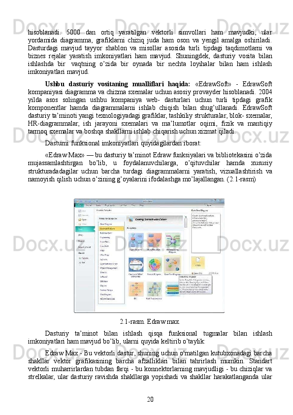 hisoblanadi.   5000   dan   ortiq   yaratilgan   vektorli   simvollari   ham   mavjudki,   ular
yordamida   diagramma,   grafiklarni   chiziq   juda   ham   oson   va   yengil   amalga   oshiriladi.
Dasturdagi   mavjud   tayyor   shablon   va   misollar   asosida   turli   tipdagi   taqdimotlarni   va
biznes   rejalar   yaratish   imkoniyatlari   ham   mavjud.   Shuningdek,   dasturiy   vosita   bilan
ishlashda   bir   vaqtning   o’zida   bir   oynada   bir   nechta   loyihalar   bilan   ham   ishlash
imkoniyatlari   mavjud.
Ushbu   dasturiy   vositaning   mualliflari   haqida:   «EdrawSoft»   -   EdrawSoft
kompaniyasi diagramma va chizma sxemalar uchun asosiy   provayder   hisoblanadi.   2004
yilda   asos   solingan   ushbu   kompaniya   web-   dasturlari   uchun   turli   tipdagi   grafik
komponentlar   hamda   diagrammalarni   ishlab   chiqish   bilan   shug’ullanadi.   EdrawSoft
dasturiy   ta’minoti yangi texnologiyadagi grafiklar, tashkiliy strukturalar, blok-   sxemalar,
HR-diagrammalar,   ish   jarayoni   sxemalari   va   ma’lumotlar   oqimi,   fizik   va   mantiqiy
tarmoq sxemalar va boshqa shakllarni ishlab   chiqarish uchun   xizmat qiladi.
Dasturni   funksional   imkoniyatlari   quyidagilardan iborat:
«Edraw   Max»   —   bu   dasturiy   ta’minot   Edraw   funksiyalari   va   bibliotekasini o’zida
mujassamlashtirgan   bo’lib,   u   foydalanuvchilarga,   o’qituvchilar   hamda   xususiy
strukturadadagilar   uchun   barcha   turdagi   diagrammalarni   yaratish,   vizuallashtirish   va
namoyish   qilish   uchun   o’zining   g’oyalarini   ifodalashga   mo’lajallangan. (2.1-rasm)
                                                                                                                 
2.1-rasm. Edraw max.
Dasturiy   ta’minot   bilan   ishlash   qisqa   funksional   tugmalar   bilan   ishlash
imkoniyatlari   ham   mavjud   bo’lib,   ularni   quyida   keltirib o’taylik:
Edraw   Max   -   Bu   vektorli   dastur,   shuning   uchun   o'rnatilgan   kutubxonadagi barcha
shakllar   vektor   grafikasining   barcha   afzalliklari   bilan   tahrirlash   mumkin.   Standart
vektorli   muharrirlardan   tubdan   farqi - bu konnektorlarning mavjudligi - bu chiziqlar va
strelkalar, ular   dasturiy ravishda shakllarga yopishadi  va shakllar  harakatlanganda   ular
20