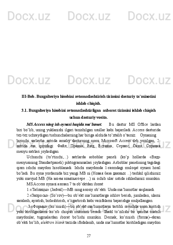 III-Bob.  Buxgalteriya hisobini avtomatlashtirish tizimini  dasturiy ta’minotini
ishlab chiqish.
3.1.  Buxgalteriya hisobini avtomatlashtirilgan   axborot tizimini ishlab chiqish
uchun dasturiy vosita.
MS Access ning ish oynasi haqida ma’lumot.       Bu   dastur   MS   Office   lardan
biri   bo’lib,  uning yuklanishi   ilgari   tanishilgan  usullar   kabi  bajariladi. Access  dasturida
tez-tez uchraydigan tushunchalarning har biriga alohida to’xtalib o’tamiz.  Oynaning
birinchi   sarlavha   satrida   amaliy   dasturning   nomi   Microsoft  Access   deb   yozilgan,   2-
satrida   esa   quyidagi:   Файл,   Правка,   Вид,   Вставка,   Сервис,   Окно,   Справка
menyu satrlari joylashgan.                                                                                                  
  Uchunchi   (to’rtinchi,...)   satrlarda   asboblar   paneli   (ko’p   hollarda   «Вид»
menyusining Standartpaneli) piktogrammalari joylashgan. Asboblar panelining tagidagi
qism   ishchi   maydon   hisoblanadi.   Ishchi   maydonda   1-rasmdagi   muloqat   oynasi   hosil
bo’ladi. Bu oyna yordamida biz yangi MB ni (Новая база данных ...) tashkil qilishimiz
yoki mavjud MB (На моем  компьютере ...)  ni ochib ular ustida ishlashimiz mumkin.
  MS Access oynasi asosan 7 ta ob’ektdan iborat  
1.«Таблицы» (Jadval)—MB ning asosiy ob’ekti. Unda ma’lumotlar saqlanadi. 
2.«Запросы» (So’rov)—bu ob’ekt ma’lumotlarga ishlov berish, jumladan, ularni
saralash, ajratish, birlashtirish, o’zgartirish kabi vazifalarni bajarishga muljallangan.
               3.«Формы» (ko’rinish)—bu ob’ekt  ma’lumotlarni  tartibli  ravishda  oson kiritish
yoki   kiritilganlarni   ko’rib   chiqish   imkonini   beradi.   Shakl   to’zilishi   bir   qancha   matn li
maydonlar,   tugmalardan   iborat   bo’lishi   mumkin.   Demak,   ko’rinish   (forma)–ekran
ob’ekti bo’lib,   elektron blank   tarzida ifodalanib, unda ma’lumotlar kiritiladigan maydon
27 