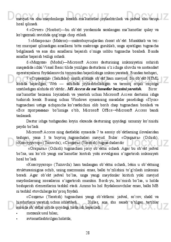 mavjud   va   shu   maydonlarga   kerakli   ma’lumotlar   joylashtiriladi   va   jadval   shu   tariqa
hosil qilinadi.
  4.«Отчет»   (Hisobot)—bu   ob’ekt   yordamida   saralangan   ma’lumotlar   qulay   va
ko’rgazmali ravishda qog’ozga chop etiladi.
  5.«Макросы»   (Makros)—makrobuyruqlardan   iborat   ob’ekt.   Murakkab   va   tez-
tez   murojaat   qilinadigan   amallarni   bitta   makrosga   guruhlab,   unga   ajratilgan   tugmacha
belgilanadi   va   ana   shu   amallarni   bajarish   o’rniga   ushbu   tugmacha   bosiladi.   Bunda
amallar bajarish tezligi oshadi.
  6.«Модули»   (Modul)—Microsoft   Access   dasturining   imkoniyatini   oshirish
maqsadida ichki Visual Basic tilida yozilgan dasturlarni o’z ichiga oluvchi va nostandart
operatsiyalarni foydalanuvchi tomonidan bajarilishiga imkon yaratadi. Bundan tashqari,
  7.«Страницы»  (Sahifalar)   nomli   alohida  ob’ekt   ham  mavjud.  Bu  ob’ekt   HTML
kodida   bajarilgan,   Web   —   sahifada   joylashtiriladigan   va   tarmoq   orqali   mijozga
uzatiladigan alohida ob’ektdir. . MS Access da ma’lumotlar bazasini yaratish.     Biror
ma’lumotlar   bazasini   loyixalash   va   yaratish   uchun   Microsoft   Access   dasturini   ishga
tushirish   kerak.   Buning   uchun   Windows   oynasining   masalalar   panelidagi   «Пуск»
tugmachasi   ustiga   sichqoncha   ko’rsatkichini   olib   borib   chap   tugmachasi   bosiladi   va
«Все   программы»   bo’limiga   o’tib,   Microsoft   Office→Microsoft   Access   bandi
tanlanadi.
  Dastur   ishga   tushgandan   keyin   ekranda   dasturning   quyidagi   umumiy   ko’rinishi
paydo bo’ladi.
  Microsoft  Access   ning   dastlabki   oynasida   7   ta   asosiy   ob’ektlarning   ilovalaridan
tashqari,   yana   3   ta   buyruq   tugmachalari   mavjud.   Bular:   «Открыть»   (Ochish);
«Конструктор» (Tuzuvchi); «Создать» (Yaratish) tugmachalaridir
    «Открыть»   (Ochish)   tugmachasi   joriy   ob’ektni   ochadi.  Agar   bu   ob’ekt   jadval
bo’lsa,   uni   ko’rib   yangi   ma’lumotlar   kiritish   yoki   avvalgisini   o’zgartirish   imkoniyati
hosil bo’ladi
  «Конструктор»   (Tuzuvchi)   ham   tanlangan   ob’ektni   ochadi,   lekin   u   ob’ektning
strukturasinigina   ochib,   uning   maz munini   emas,   balki   to’zilishini   to’g’rilash   imkonini
beradi.   Agar   ob’ekt   jadval   bo’lsa,   unga   yangi   maydonlar   kiritish   yoki   mavjud
maydonlarning   xossalarini   o’zgartirish   mumkin.   Bordi-yu,   ko’rinish   bo’lsa,   u   holda
boshqarish elementlarini tashkil etadi. Ammo bu hol foydalanuvchilar emas, balki MB
ni tashkil etuvchilarga ko’proq foydali.
  «Создать»   (Yaratish)   tugmachasi   yangi   ob’ektlarni:   jadval,   so’rov,   shakl   va
hisobotlarni yaratish uchun ishlatiladi.  Xullas,   ana   shu   sanab   o’tilgan   tartiblar
asosida ob’ektlar ustida quyidagi turda ish bajariladi
 mexanik usul bilan;
 avtomatlashtirilgan holatda;
28