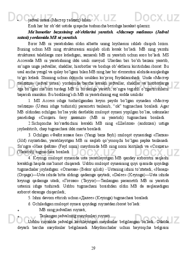  jadval ustasi (Мастер таблиц) bilan.  
Endi har bir ob’ekt ustida qisqacha tushuncha berishga harakat qilamiz.  
Ma’lumotlar   bazasining   ob’ektlarini   yaratish.   «Мастер   таблиц»   (Jadval
ustasi) yordamida MB ni yaratish.  
  Biror   MB   ni   yaratishdan   oldin   albatta   uning   loyihasini   ishlab   chiqish   lozim.
Buning   uchun   MB   ning   strukturasini   aniqlab   olish   kerak   bo’ladi.   MB   ning   yaxshi
strukturasi  talablarga  mos  keladigan,  samarali   MB  ni   yaratish  uchun asos  bo’ladi.  MS
Accessda   MB   ni   yaratishning   ikki   usuli   mavjud.   Ulardan   biri   bo’sh   bazani   yaratib,
so’ngra unga jadvallar, shakllar, hisobotlar va boshqa ob’ektlarni kiritishdan iborat. Bu
usul ancha yengil va qulay bo’lgani bilan MB ning har bir elementini alohida aniqlashga
to’gri   keladi.  Shuning  uchun  ikkinchi   usuldan  ko’proq  foydalanishadi.   Unda  «Мастер
таблица»   (jadval   ustasi)   yordamida   barcha   kerakli   jadvallar,   shakllar   va   hisobotlarga
ega bo’lgan ma’lum  turdagi  MB  ni  birdaniga yaratib, so’ngra tegishli  o’zgartirishlarni
bajarish mumkin. Bu boshlang’ich MB ni yaratishning eng sodda usulidir.
  1.   MS   Access   ishga   tushirilgandan   keyin   paydo   bo’lgan   oynadan   «Мастер
таблица»   (Ustani   ishga   tushirish)   parametri   tanlanib,   “ok”   tugmachasi   bosiladi.  Agar
MB oldindan ochilgan bo’lsa yoki dastlabki muloqot oynasi yopilgan bo’lsa, uskunalar
panelidagi   «Создать   базу   данных»   (MB   ni   yaratish)   tugmachasi   bosiladi.  
2.Sichqoncha   ko’rsatkichini   kerakli   MB   ning   «Шаблон»   (andozasi)   ustiga
joylashtirib, chap tugmachasi ikki marta bosiladi.
  3. Ochilgan «Файл новая баз» (Yangi  baza fayli)  muloqot  oynasidagi  «Папка»
(Jild)   ruyxatidan,   yaratilayotgan   MB   ni   saqlab   qo’ymoqchi   bo’lgan   papka   tanlanadi.
So’ngra «Имя файла» (Fayl  nomi) maydonida MB ning nomi kiritiladi va «Создать»
(Yaratish) tugmachasi bosiladi.
    4. Keyingi   muloqot  oynasida  usta  yaratilayotgan  MB  qanday  axborotni  saqlashi
kerakligi haqida ma’lumot chiqaradi. Ushbu muloqot oynasining quyi qismida quyidagi
tugmachalar joylashgan: «Отмена» (Bekor qilish) - Ustaning ishini to’xtatadi; «Назад»
(Orqaga)—Usta ishida bitta oldingi qadamga qaytadi; «Dalee» (Keyinga)—Usta ishida
keyingi   qadamga   utadi;   «Готово»   (Tayyor)—Tanlangan   parametrli   MB   ni   yaratish
ustasini   ishga   tushiradi.   Ushbu   tugmachani   bosishdan   oldin   MB   da   saqlanadigan
axborot ekranga chiqariladi;
  5. Ishni davom ettirish uchun «Далее» (Keyinga) tugmachasi bosiladi.
  6. Ochiladigan muloqot oynasi quyidagi ruy xatdan iborat bo’ladi:
o MB ning jadvallari ruyxati;
o Tanlangan jadvalning maydonlari ruyxati.
      Ushbu   ruyxatda   jadvalga   kiritilayotgan   maydonlar   belgilangan   bo’ladi.   Odatda
deyarli   barcha   maydonlar   belgilanadi.   Maydonchalar   uchun   bayroqcha   belgisini
29 