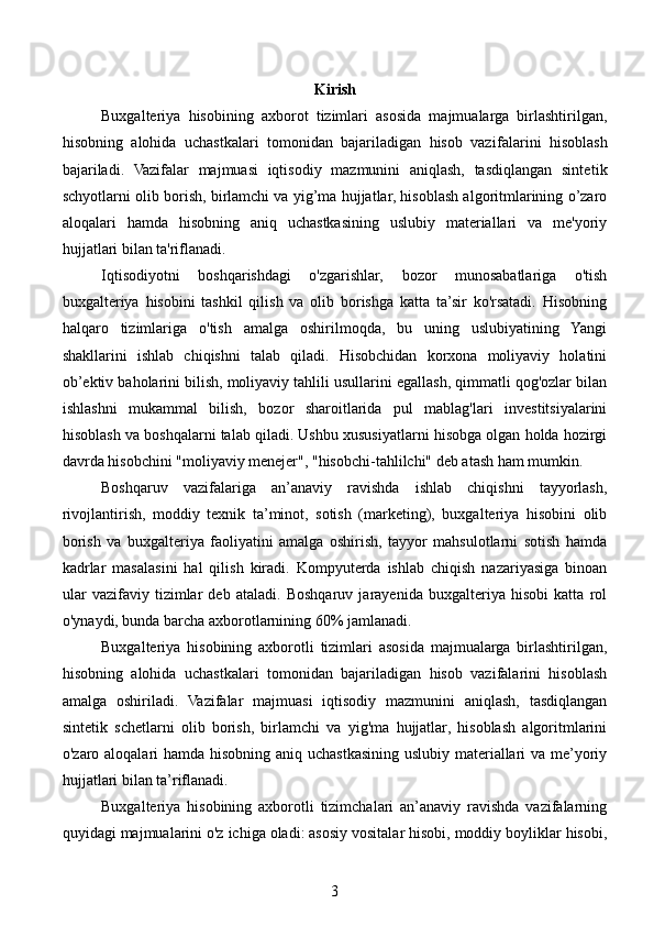 Kirish
Buxgalteriya   hisobining   axborot   tizimlari   asosida   majmualarga   birlashtirilgan,
hisobning   alohida   uchastkalari   tomonidan   bajariladigan   hisob   vazi falarini   hisoblash
bajariladi.   Vazifalar   majmuasi   iqtisodiy   mazmunini   aniqlash,   tasdiqlangan   sinte tik
schyotlarni olib borish, birlamchi va yig’ma hujjatlar, hisoblash algoritmlarining o’zaro
aloqalari   hamda   hisobning   aniq   uchastkasining   uslubiy   materiallari   va   me'yoriy
hujjatlari bilan ta'riflanadi.
Iqtisodiyotni   boshqarishdagi   o'zgarishlar,   bozor   munosabatlariga   o'tish
buxgalteriya   hisobini   tashkil   qilish   va   olib   borishga   katta   ta’sir   ko'rsatadi.   Hisobning
halqaro   tizimlariga   o'tish   amalga   oshirilmoqda,   bu   uning   uslubiyatining   Yangi
shakllarini   ishlab   chiqishni   talab   qiladi.   Hisobchidan   korxona   moliyaviy   holatini
ob’ektiv baholarini bilish, moliyaviy tahlili usullarini egallash, qimmatli qog'ozlar bilan
ishlashni   mukammal   bilish,   bozor   sharoitlarida   pul   mablag'lari   investitsiyalarini
hisoblash va boshqalarni talab qiladi. Ushbu xususiyatlarni hisobga olgan holda hozirgi
davrda hisobchini "moliyaviy menejer", "hisobchi-tahlilchi" deb atash ham mumkin.
Boshqaruv   vazifalariga   an’anaviy   ravishda   ishlab   chiqishni   tayyorlash,
rivojlantirish,   moddiy   texnik   ta’minot,   sotish   (marketing),   buxgalteriya   hisobini   olib
borish   va   buxgalteriya   faoliyatini   amalga   oshirish,   tayyor   mahsulotlarni   sotish   hamda
kadrlar   masalasini   hal   qilish   kiradi.   Kompyuterda   ishlab   chiqish   nazariyasiga   binoan
ular   vazifaviy   tizimlar   deb   ataladi.   Boshqaruv   jarayenida   buxgalteriya   hisobi   katta   rol
o'ynaydi, bunda barcha axborotlarnining 60% jamlanadi.
Buxgalteriya   hisobining   axborotli   tizimlari   asosida   majmualarga   birlashtirilgan,
hisobning   alohida   uchastkalari   tomonidan   bajariladigan   hisob   vazifalarini   hisoblash
amalga   oshiriladi.   Vazifalar   majmuasi   iqtisodiy   mazmunini   aniqlash,   tasdiqlangan
sintetik   schetlarni   olib   borish,   birlamchi   va   yig'ma   hujjatlar,   hisoblash   algoritmlarini
o'zaro aloqalari hamda hisobning aniq uchastkasining uslubiy materiallari  va me’yoriy
hujjatlari bilan ta’riflanadi.
Buxgalteriya   hisobining   axborotli   tizimchalari   an’anaviy   ravishda   vazifalarning
quyidagi majmualarini o'z ichiga oladi: asosiy vositalar hisobi, moddiy boyliklar hisobi,
3 