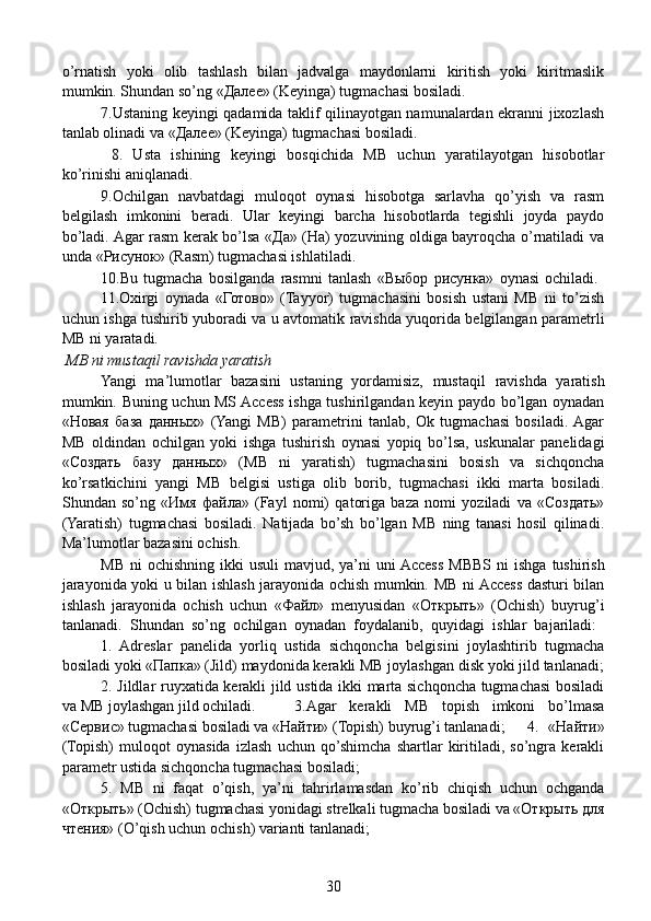 o’rnatish   yoki   olib   tashlash   bilan   jadvalga   maydonlarni   kiritish   yoki   kiritmaslik
mumkin. Shundan so’ng «Далее» (Keyinga) tugmachasi bosiladi.
  7.Ustaning keyingi qadamida taklif qilinayotgan namunalardan ekranni jixozlash
tanlab olinadi va «Далее» (Keyinga) tugmachasi bosiladi.
    8.   Usta   ishining   keyingi   bosqichida   MB   uchun   yaratilayotgan   hisobotlar
ko’rinishi aniqlanadi.
  9.Ochilgan   navbatdagi   muloqot   oynasi   hisobotga   sarlavha   qo’yish   va   rasm
belgilash   imkonini   beradi.   Ular   keyingi   barcha   hisobotlarda   tegishli   joyda   paydo
bo’ladi. Agar rasm kerak bo’lsa «Да» (Ha) yozuvining oldiga bayroqcha o’rnatiladi va
unda «Рисунок» (Rasm) tugmachasi ishlatiladi.
  10.Bu   tugmacha   bosilganda   rasmni   tanlash   «Выбор   рисунка»   oynasi   ochiladi.  
11.Oxirgi   oynada   «Готово»   (Tayyor)   tugmachasini   bosish   ustani   MB   ni   to’zish
uchun ishga tushirib yuboradi va u avtomatik ravishda yuqorida belgilangan parametrli
MB ni yaratadi.
 MB ni mustaqil ravishda yaratish  
Yangi   ma’lumotlar   bazasini   ustaning   yordamisiz,   mus taqil   ravishda   yaratish
mumkin. Buning uchun MS Access ishga tushirilgandan keyin paydo bo’lgan oynadan
«Новая   база   данных»   (Yangi   MB)   parametrini   tanlab,   Ok   tugmachasi   bosiladi.  Agar
MB   oldindan   ochilgan   yoki   ishga   tushirish   oynasi   yopiq   bo’lsa,   uskunalar   panelidagi
«Создать   базу   данных»   (MB   ni   yaratish)   tugmachasini   bosish   va   sichqoncha
ko’rsatkichini   yangi   MB   belgisi   ustiga   olib   borib,   tugmachasi   ikki   marta   bosiladi.
Shundan   so’ng   «Имя   файла»   (Fayl   nomi)   qatoriga   baza   nomi   yoziladi   va   «Создать»
(Yaratish)   tugmachasi   bosiladi.   Natijada   bo’sh   bo’lgan   MB   ning   tanasi   hosil   qilinadi.
Ma’lumotlar bazasini ochish.
    MB  ni  ochishning ikki  usuli  mavjud, ya’ni  uni  Access  MBBS   ni  ishga tushirish
jarayonida yoki u bilan ishlash jarayonida ochish mumkin. MB ni Access dasturi bilan
ishlash   jarayonida   ochish   uchun   «Файл»   menyusidan   «Открыть»   (Ochish)   buyrug’i
tanlanadi.   Shundan   so’ng   ochilgan   oynadan   foydalanib,   quyidagi   ishlar   bajariladi:  
1.   Adreslar   panelida   yorliq   ustida   sichqoncha   belgisini   joylashtirib   tugmacha
bosiladi yoki «Папка» (Jild) maydonida kerakli MB joylashgan disk yoki jild tanlanadi;
2. Jildlar ruyxatida kerakli jild ustida ikki marta sichqoncha tugmachasi bosiladi
va MB joylashgan jild ochiladi.  3.Agar   kerakli   MB   topish   imkoni   bo’lmasa
«Сервис» tugmachasi bosiladi va «Найти» (Topish) buyrug’i tanlanadi;  4.   «Найти»
(Topish)   muloqot   oynasida   izlash   uchun   qo’shimcha   shartlar   kiritiladi,   so’ngra   kerakli
parametr ustida sichqoncha tugmachasi bosiladi;
  5.   MB   ni   faqat   o’qish,   ya’ni   tahrirlamasdan   ko’rib   chiqish   uchun   ochganda
«Открыть» (Ochish) tugmachasi yonidagi strelkali tugmacha bosiladi va «Открыть для
чтения» (O’qish uchun ochish) varianti tanlanadi;
30