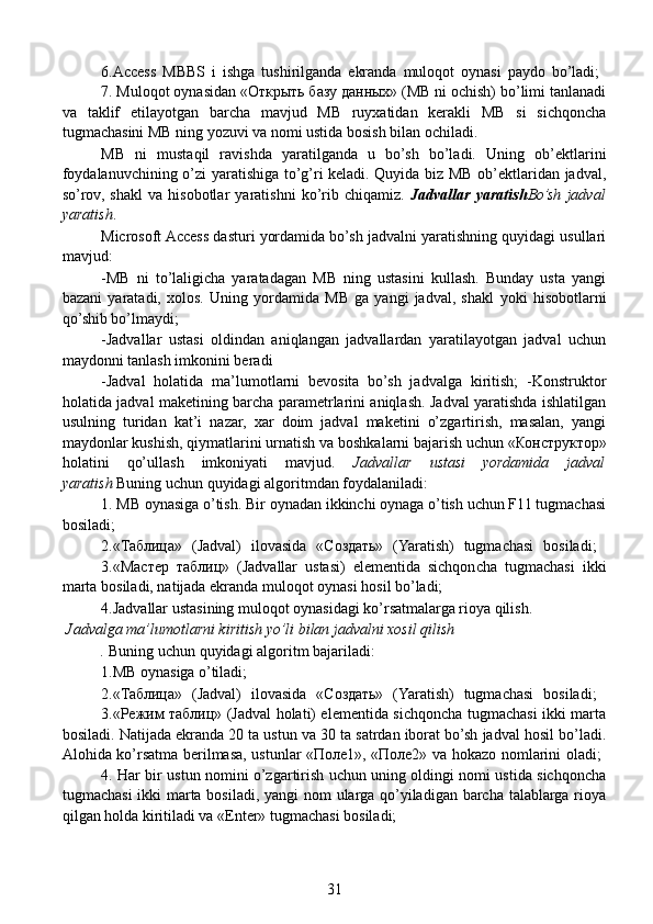   6.Access   MBBS   i   ishga   tushirilganda   ekranda   muloqot   oynasi   paydo   bo’ladi;  
7. Muloqot oynasidan «Открыть базу данных» (MB ni ochish) bo’limi tanlanadi
va   taklif   etilayotgan   barcha   mavjud   MB   ruyxatidan   kerakli   MB   si   sichqoncha
tugmachasini MB ning yozuvi va nomi ustida bosish bilan ochiladi.
     MB   ni   mustaqil   ravishda   yaratilganda   u   bo’sh   bo’ladi.   Uning   ob’ektlarini
foydalanuvchining o’zi yaratishiga to’g’ri keladi. Quyida biz MB ob’ektlaridan jadval,
so’rov,   shakl   va   hisobotlar   yaratishni   ko’rib   chiqamiz.   Jadvallar   yaratish Bo’sh   jadval
yaratish .
  Microsoft Access dasturi yordamida bo’sh jadvalni yaratishning quyidagi usullari
mavjud:
  -MB   ni   to’laligicha   yaratadagan   MB   ning   ustasini   kullash.   Bunday   usta   yangi
bazani   yaratadi,   xolos.   Uning   yordamida   MB   ga   yangi   jadval,   shakl   yoki   hisobotlarni
qo’shib bo’lmaydi;
  -Jadvallar   ustasi   oldindan   aniqlangan   jadvallardan   yaratilayotgan   jadval   uchun
maydonni tanlash imkonini beradi
  -Jadval   holatida   ma’lumotlarni   bevosita   bo’sh   jadvalga   kiritish;   -Konstruktor
holatida jadval maketining barcha parametrlarini aniqlash. Jadval yaratishda ishlatilgan
usulning   turidan   kat’i   nazar,   xar   doim   jadval   maketini   o’zgartirish,   masalan,   yangi
maydonlar kushish, qiymatlarini urnatish va boshka larni bajarish uchun «Конструктор»
holatini   qo’ullash   imkoniyati   mavjud.   Jadvallar   ustasi   yordamida   jadval
yaratish   Buning uchun quyidagi algoritmdan foydalaniladi:
  1. MB oynasiga o’tish. Bir oynadan ikkinchi oynaga o’tish uchun F11 tugmachasi
bosiladi;
  2.«Таблица»   (Jadval)   ilovasida   «Создать»   (Yaratish)   tugmachasi   bosiladi;  
3.«Мастер   таблиц»   (Jadvallar   ustasi)   elementida   sichqoncha   tugmachasi   ikki
marta bosiladi, natijada ekranda muloqot oynasi hosil bo’ladi;
  4.Jadvallar ustasining muloqot oynasidagi ko’rsatmalarga rioya qilish.
 Jadvalga ma’lumotlarni kiritish yo’li bilan jadvalni xosil qilish
  .   Buning uchun quyidagi algoritm bajariladi:
  1.MB oynasiga o’tiladi;
  2.«Таблица»   (Jadval)   ilovasida   «Создать»   (Yaratish)   tugmachasi   bosiladi;  
3.«Режим таблиц» (Jadval holati) elementida sichqoncha tugmachasi ikki marta
bosiladi. Natijada ekranda 20 ta ustun va 30 ta satrdan iborat bo’sh jadval hosil bo’ladi.
Alohida ko’rsatma berilmasa, ustunlar «Поле1», «Поле2» va hokazo nomlarini oladi;  
4. Har bir ustun nomini o’zgartirish uchun uning oldingi nomi ustida sichqoncha
tugmachasi  ikki  marta bosiladi, yangi nom ularga qo’yiladigan barcha talablarga rioya
qilgan holda kiritiladi va «Enter» tugmachasi bosiladi;
31 