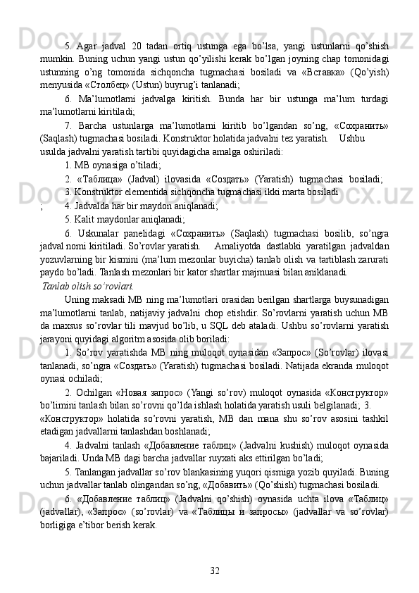   5.   Agar   jadval   20   tadan   ortiq   ustunga   ega   bo’lsa,   yangi   ustunlarni   qo’shish
mumkin. Buning uchun yangi ustun qo’yilishi  kerak bo’lgan joyning chap tomonidagi
ustunning   o’ng   tomonida   sichqoncha   tugmachasi   bosiladi   va   «Вставка»   (Qo’yish)
menyusida «Столбец» (Ustun) buyrug’i tanlanadi;
  6.   Ma’lumotlarni   jadvalga   kiritish.   Bunda   har   bir   ustunga   ma’lum   turdagi
ma’lumotlarni kiritiladi;
  7.   Barcha   ustunlarga   ma’lumotlarni   kiritib   bo’lgandan   so’ng,   «Сохранить»
(Saqlash) tugmachasi bosiladi. Konstruktor holatida jadvalni tez yaratish.     Ushbu
usulda jadvalni yaratish tartibi quyidagicha amalga oshiriladi:
  1. MB oynasiga o’tiladi;
  2.   «Таблица»   (Jadval)   ilovasida   «Создать»   (Yaratish)   tugmachasi   bosiladi;  
3. Konstruktor elementida sichqoncha tugmachasi ikki marta bosiladi
;  4. Jadvalda har bir maydon aniqlanadi;
  5. Kalit maydonlar aniqlanadi;
  6.   Uskunalar   panelidagi   «Сохранить»   (Saqlash)   tugmachasi   bosilib,   so’ngra
jadval nomi kiritiladi. So’rovlar yaratish.  Amaliyotda   dastlabki   yaratilgan   jadvaldan
yozuvlarning bir kismini (ma’lum mezonlar buyicha) tanlab olish va tartiblash zarurati
paydo bo’ladi. Tanlash mezonlari bir kator shartlar majmuasi bilan aniklanadi.
 Tanlab olish so’rovlari.
  Uning maksadi MB ning ma’lumotlari orasidan berilgan shartlarga buysunadigan
ma’lumotlarni   tanlab,   natijaviy   jadvalni   chop   etishdir.   So’rovlarni   yaratish   uchun   MB
da maxsus  so’rovlar   tili  mavjud  bo’lib, u  SQL  deb ataladi.  Ushbu  so’rovlarni   yaratish
jarayoni quyidagi algoritm asosida olib boriladi:
  1.   So’rov   yaratishda   MB   ning   muloqot   oynasidan   «Запрос»   (So’rovlar)   ilovasi
tanlanadi, so’ngra «Создать» (Yaratish) tugmachasi bosiladi. Natijada ekranda muloqot
oynasi ochiladi;
  2.   Ochilgan   «Новая   запрос»   (Yangi   so’rov)   muloqot   oynasida   «Конструктор»
bo’limini tanlash bilan so’rovni qo’lda ishlash holatida yaratish usuli belgilanadi;  3.
«Конструктор»   holatida   so’rovni   yaratish,   MB   dan   mana   shu   so’rov   asosini   tashkil
etadigan jadvallarni tanlashdan boshlanadi;
  4.   Jadvalni   tanlash   «Добавление   таблиц»   (Jadvalni   kushish)   muloqot   oynasida
bajariladi. Unda MB dagi barcha jadvallar ruyxati aks ettirilgan bo’ladi;
  5. Tanlangan jadvallar so’rov blankasining yuqori qismiga yozib quyiladi. Buning
uchun jadvallar tanlab olingandan so’ng, «Добавить» (Qo’shish) tugmachasi bosiladi.
  6.   «Добавление   таблиц»   (Jadvalni   qo’shish)   oynasida   uchta   ilova   «Таблиц»
(jadvallar),   «Запрос»   (so’rovlar)   va   «Таблицы   и   запросы»   (jadvallar   va   so’rovlar)
borligiga e’tibor berish kerak.
32 