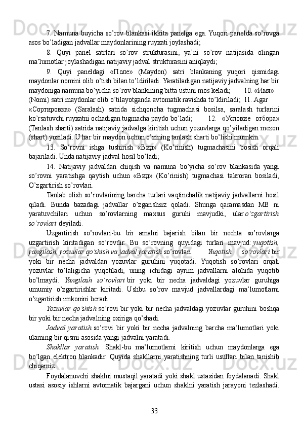   7. Namuna buyicha so’rov blankasi  ikkita panelga ega. Yuqori panelda so’rovga
asos bo’ladigan jadvallar maydonlarining ruyxati joylashadi;
  8.   Quyi   panel   satrlari   so’rov   strukturasini,   ya’ni   so’rov   natijasida   olingan
ma’lumotlar joylashadigan natijaviy jadval strukturasini aniqlaydi;
  9.   Quyi   paneldagi   «Поле»   (Maydon)   satri   blankaning   yuqori   qismidagi
maydonlar nomini olib o’tish bilan to’ldiriladi. Yaratiladigan natijaviy jadvalning har bir
maydoniga namuna bo’yicha so’rov blankining bitta ustuni mos keladi;  10.   «Имя»
(Nomi) satri maydonlar olib o’tilayotganda avtomatik ravishda to’ldiriladi;  11.   Agar
«Сортировка»   (Saralash)   satrida   sichqoncha   tugmachasi   bosilsa,   saralash   turlarini
ko’rsatuvchi ruyxatni ochadigan tugmacha paydo bo’ladi;  12.   «Условие   отбора»
(Tanlash sharti) satrida natijaviy jadvalga kiritish uchun yozuvlarga qo’yiladigan mezon
(shart) yoziladi. U har bir maydon uchun o’zining tanlash sharti bo’lishi mumkin.
  13.   So’rovni   ishga   tushirish   «Вид»   (Ko’rinish)   tugmachasini   bosish   orqali
bajariladi. Unda natijaviy jadval hosil bo’ladi;
  14.   Natijaviy   jadvaldan   chiqish   va   namuna   bo’yicha   so’rov   blankasida   yangi
so’rovni   yaratishga   qaytish   uchun   «Вид»   (Ko’rinish)   tugmachasi   takroran   bosiladi;
O’zgartirish so’rovlari. 
  Tanlab olish so’rovlarining barcha turlari  vaqtinchalik  natijaviy  jadvallarni  hosil
qiladi.   Bunda   bazadagi   jadvallar   o’zgarishsiz   qoladi.   Shunga   qaramasdan   MB   ni
yaratuvchilari   uchun   so’rovlarning   maxsus   guruhi   mavjudki,   ular   o’zgartirish
so’rovlari   deyiladi.
  Uzgartirish   so’rovlari-bu   bir   amalni   bajarish   bilan   bir   nechta   so’rovlarga
uzgartirish   kiritadigan   so’rovdir.   Bu   so’rovning   quyidagi   turlari   mavjud:   yuqotish,
yangilash, yozuvlar qo’shish va jadval yaratish   so’rovlari.   Yuqotish   so’rovlari   bir
yoki   bir   necha   jadvaldan   yozuvlar   guruhini   yuqotadi.   Yuqotish   so’rovlari   orqali
yozuvlar   to’laligicha   yuqotiladi,   uning   ichidagi   ayrim   jadvallarni   alohida   yuqotib
bo’lmaydi.   Yangilash   so’rovlari   bir   yoki   bir   necha   jadvaldagi   yozuvlar   guruhiga
umumiy   o’zgartirishlar   kiritadi.   Ushbu   so’rov   mavjud   jadvallardagi   ma’lumotlarni
o’zgartirish imkonini beradi.
  Yozuvlar qo’shish   so’rovi bir yoki bir necha jadvaldagi yozuvlar guruhini boshqa
bir yoki bir necha jadvalning oxiriga qo’shadi.
  Jadval   yaratish   so’rovi   bir   yoki   bir   necha   jadvalning   barcha   ma’lumotlari   yoki
ularning bir qismi asosida yangi jadvalni yaratadi.
  Shakllar   yaratish.   Shakl-bu   ma’lumotlarni   kiritish   uchun   maydonlarga   ega
bo’lgan   elektron   blankadir.   Quyida   shakllarni   yaratishning   turli   usullari   bilan   tanishib
chiqamiz.
  Foydalanuvchi shaklni mustaqil yaratadi yoki shakl ustasidan foydalanadi. Shakl
ustasi   asosiy   ishlarni   avtomatik   bajargani   uchun   shaklni   yaratish   jarayoni   tezlashadi.
33 