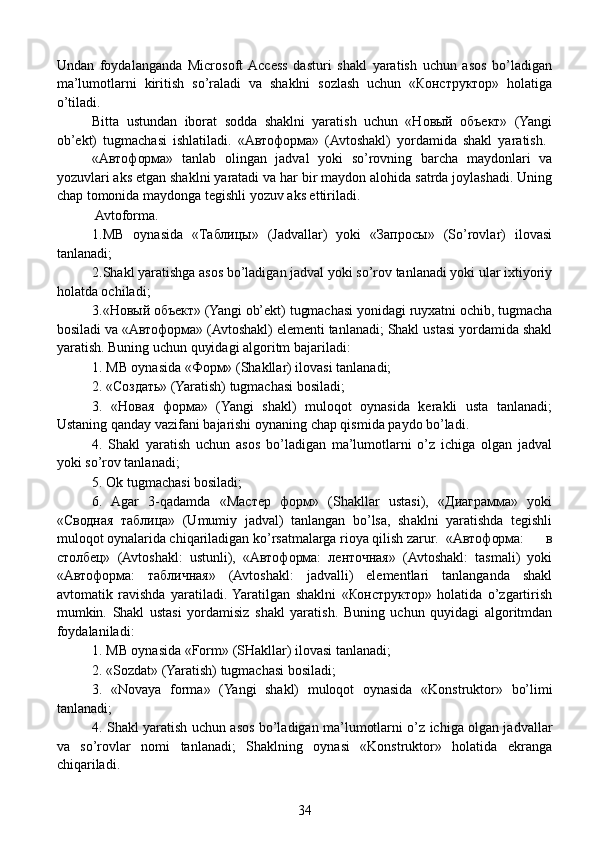 Undan   foydalanganda   Microsoft  Access   dasturi   shakl   yaratish   uchun   asos   bo’ladigan
ma’lumotlarni   kiritish   so’raladi   va   shaklni   sozlash   uchun   «Конструктор»   holatiga
o’tiladi.
  Bitta   ustundan   iborat   sodda   shaklni   yaratish   uchun   «Новый   объект»   (Yangi
ob’ekt)   tugmachasi   ishlatiladi.   «Автоформа»   (Avtoshakl)   yordamida   shakl   yaratish.  
«Автоформа»   tanlab   olingan   jadval   yoki   so’rovning   barcha   maydonlari   va
yozuvlari aks etgan shaklni yaratadi va har bir maydon alohida satrda joylashadi. Uning
chap tomonida maydonga tegishli yozuv aks ettiriladi.
   Avtoforma.
  1.MB   oynasida   «Таблицы»   (Jadvallar)   yoki   «Запросы»   (So’rovlar)   ilovasi
tanlanadi;
  2.Shakl yaratishga asos bo’ladigan jadval yoki so’rov tanlanadi yoki ular ixtiyoriy
holatda ochiladi;
  3.«Новый объект» (Yangi ob’ekt) tugmachasi yonidagi ruyxatni ochib, tugmacha
bosiladi va «Автоформа» (Avtoshakl) elementi tanlanadi; Shakl ustasi yordamida shakl
yaratish. Buning uchun quyidagi algoritm bajariladi:
  1. MB oynasida «Форм» (Shakllar) ilovasi tanlanadi;
  2. «Создать» (Yaratish) tugmachasi bosiladi;
  3.   «Новая   форма»   (Yangi   shakl)   muloqot   oynasida   kerakli   usta   tanlanadi;
Ustaning qanday vazifani bajarishi oynaning chap qismida paydo bo’ladi.
  4.   Shakl   yaratish   uchun   asos   bo’ladigan   ma’lumotlarni   o’z   ichiga   olgan   jadval
yoki so’rov tanlanadi;
  5. Ok tugmachasi bosiladi;
  6.   Agar   3-qadamda   «Мастер   форм»   (Shakllar   ustasi),   «Диаграмма»   yoki
«Сводная   таблица»   (Umumiy   jadval)   tanlangan   bo’lsa,   shaklni   yaratishda   tegishli
muloqot oynalarida chiqariladigan ko’rsatmalarga rioya qilish zarur.  «Автоформа:   в
столбец»   (Avtoshakl:   ustunli),   «Автоформа:   ленточная»   (Avtoshakl:   tasmali)   yoki
«Автоформа:   табличная»   (Avtoshakl:   jadvalli)   elementlari   tanlanganda   shakl
avtomatik   ravishda   yaratiladi.  Yaratilgan   shaklni   «Конструктор»   holatida   o’zgartirish
mumkin.   Shakl   ustasi   yordamisiz   shakl   yaratish.   Buning   uchun   quyidagi   algoritmdan
foydalaniladi:
  1. MB oynasida «Form» (SHakllar) ilovasi tanlanadi;
  2. «Sozdat» (Yaratish) tugmachasi bosiladi;
  3.   «Novaya   forma»   (Yangi   shakl)   muloqot   oynasida   «Kons truktor»   bo’limi
tanlanadi;
  4. Shakl yaratish uchun asos bo’ladigan ma’lumotlarni o’z ichiga olgan jadvallar
va   so’rovlar   nomi   tanlanadi;   Shaklning   oynasi   «Konstruktor»   holatida   ekranga
chiqariladi.  
34