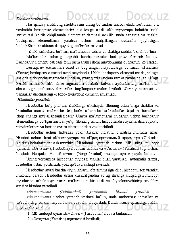 Shakllar strukturasi.
  Har   qanday   shaklning   strukturasini   uning   bo’limlari   tashkil   etadi.   Bo’limlar   o’z
navbatida   boshqaruv   elementlarini   o’z   ichiga   oladi.   «Конструктор»   holatida   shakl
strukturasi   ko’rib   chiqilganda   elementlar   darchasi   ochilib,   unda   sarlavha   va   shaklni
boshqarish   elementlarini   yaratish   uchun   muljallangan   uskunalar   joylashgan
bo’ladiShakl strukturasida quyidagi bo’limlar mavjud:
    -shakl sarlavhasi bo’limi, ma’lumotlar sohasi va shaklga izohlar berish bo’limi.  
Ma’lumotlar   sohasiga   tegishli   barcha   narsalar   boshqaruv   elementi   bo’ladi.
Boshqaruv elementi ostidagi fonli rasm shakl ishchi maydonining o’lchamini ko’rsatadi.
Boshqaruv   elementlari   ozod   va   bog’langan   maydonlarga   bo’linadi.   «Надпис»
(Yozuv) boshqaruv elementi ozod maydondir. Ushbu boshqaruv elementi ustida, so’ngra
shaklda sichqoncha tugmachasi bosilsa, matn yozish uchun ramka paydo bo’ladi. Unga
kerakli matnni kiritilib, Enter tugmachasi bosiladi. Jadval  maydonlaridagi ma’lumotlar
aks etadigan boshqaruv elementlari bog’langan maydon deyiladi. Ularni yaratish uchun
uskunalar darchasidagi «Поле» (Maydon) elementi ishlatiladi.
 Hisobotlar yaratish.
    Hisobotlar   ko’p   jihatdan   shakllarga   o’xshaydi.   Shuning   bilan   birga   shakllar   va
hisobotlar   orasida   muhim   bir   farq   borki,   u   ham   bo’lsa   hisobotlar   faqat   ma’lumotlarni
chop   etishga   muljallanganligidadir.   Ularda   ma’lumotlarni   chiqarish   uchun   boshqaruv
elementlariga   bo’lgan   zarurat   yo’q.   Shuning   uchun   hisobotlarda   ruyxatlardan,   ruyxatli
maydonlardan va boshqa ayrim elementlardan voz kechiladi.
  Hisobotlar   uchun   Jadvallar   yoki   Shakllar   holatini   o’rnatish   mumkin   emas.
Hisobot   uchun   faqat   «Конструктор»   va   «Предварительный   просмотр»   (Oldindan
ko’rish) holatlarini tanlash mumkin.  Hisobotni   yaratish   uchun   MB   ning   muloqot
oynasida «Отчеты» (Hisobotlar) ilovasini tanlash va «Создать» (Yaratish) tugmachasi
bosiladi.   Natijada   «Новый   отчет»   (Yangi   hisobot)   muloqot   oynasi   paydo   bo’ladi.  
Uning   yordamida   hisobotlar   quyidagi   usullar   bilan   yaratiladi:   avtomatik   tarzda,
hisobotlar ustasi yordamida yoki qo’lda mustaqil ravishda.
    Hisobotlar ustasi barcha qiyin ishlarni o’z zimmasiga olib, hisobotni tez yaratish
imkonini   beradi.   Hisobotlar   ustasi   chakirilgandan   so’ng   ekranga   chiqadigan   muloqot
oynalarida   so’raladigan   zarur   ma’lumotlar   kiritiladi   va   foydalanuvchining   javoblari
asosida hisobot yaratiladi.
  «Автоотчет»   (Avtohisobot)   yordamida   hisobot   yaratish.  
«Автоотчет»   hisobot   yaratish   vositasi   bo’lib,   unda   ombordagi   jadvallar   va
so’rovlardagi barcha maydonlar va yozuvlar chiqariladi. Bunda asosiy qilinadigan ishlar
quyidagilardan iborat:
   1. MB muloqot oynasida «Отчет» (Hisobotlar) ilovasi tanlanadi;
   2. «Создать» (Yaratish) tugmachasi bosiladi;
35 