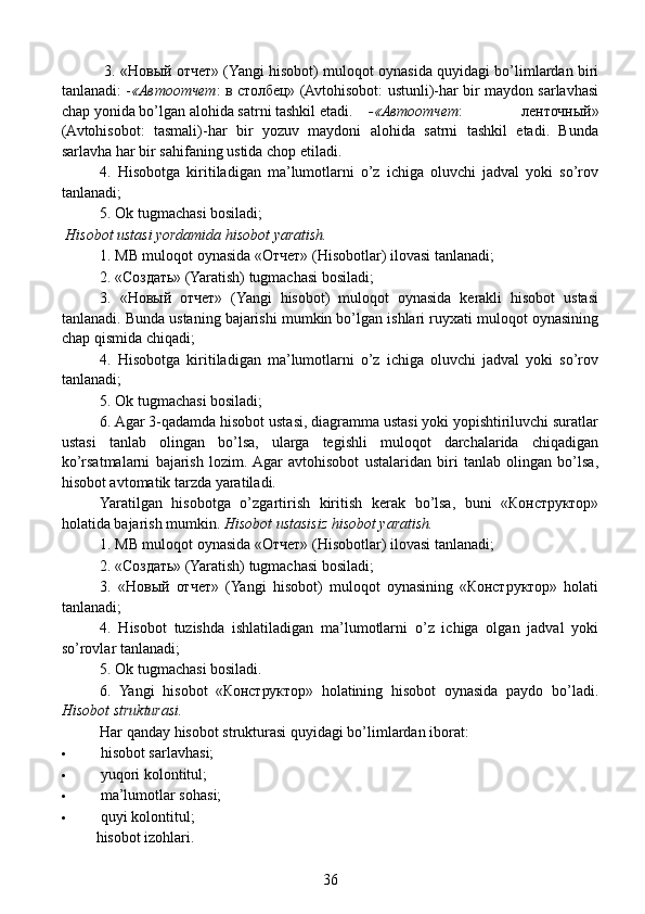    3. «Новый отчет» (Yangi hisobot) muloqot oynasida quyidagi bo’limlardan biri
tanlanadi: - «Автоотчет : в столбец» (Avtohisobot: ustunli)-har bir maydon sarlavhasi
chap yonida bo’lgan alohida satr ni tashkil etadi.   -«Автоотчет :   ленточный»
(Avtohisobot:   tasmali)-har   bir   yozuv   maydoni   alohida   satrni   tashkil   etadi.   Bunda
sarlavha har bir sahifaning ustida chop etiladi.
  4.   Hisobotga   kiritiladigan   ma’lumotlarni   o’z   ichiga   oluvchi   jadval   yoki   so’rov
tanlanadi;
  5. Ok tugmachasi bosiladi;
 Hisobot ustasi yordamida hisobot yaratish.
  1. MB muloqot oynasida «Отчет» (Hisobotlar) ilovasi tanlanadi;
  2. «Создать» (Yaratish) tugmachasi bosiladi;
  3.   «Новый   отчет»   (Yangi   hisobot)   muloqot   oynasida   kerakli   hisobot   ustasi
tanlanadi. Bunda ustaning bajarishi mumkin bo’lgan ishlari ruyxati muloqot oynasining
chap qismida chiqadi;
  4.   Hisobotga   kiritiladigan   ma’lumotlarni   o’z   ichiga   oluvchi   jadval   yoki   so’rov
tanlanadi;
  5. Ok tugmachasi bosiladi;
  6. Agar 3-qadamda hisobot ustasi, diagramma ustasi yoki yopishtiriluvchi suratlar
ustasi   tanlab   olingan   bo’lsa,   ularga   tegishli   muloqot   darchalarida   chiqadigan
ko’rsatmalarni   bajarish   lozim.  Agar   avtohisobot   ustalaridan   biri   tanlab   olingan   bo’lsa,
hisobot avtomatik tarzda yaratiladi.
  Yaratilgan   hisobotga   o’zgartirish   kiritish   kerak   bo’lsa,   buni   «Конструктор»
holatida bajarish mumkin.  Hisobot ustasisiz hisobot yaratish.
  1. MB muloqot oynasida «Отчет» (Hisobotlar) ilovasi tanlanadi;
  2. «Создать» (Yaratish) tugmachasi bosiladi;
  3.   «Новый   отчет»   (Yangi   hisobot)   muloqot   oynasining   «Конструктор»   holati
tanlanadi;
  4.   Hisobot   tuzishda   ishlatiladigan   ma’lumotlarni   o’z   ichiga   olgan   jadval   yoki
so’rovlar tanlanadi;
  5. Ok tugmachasi bosiladi.
  6.   Yangi   hisobot   «Конструктор»   holatining   hisobot   oynasida   paydo   bo’ladi.
Hisobot strukturasi.
  Har qanday hisobot strukturasi quyidagi bo’limlardan iborat:
 hisobot sarlavhasi;
 yuqori kolontitul;
 ma’lumotlar sohasi;
 quyi kolontitul;
hisobot izohlari.
36 