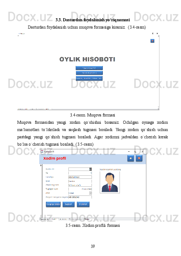 3.3. Dasturdan foydalanish yo‘riqnomasi
Dasturdan foydalanish uchun muqova formasiga kiramiz.  (3.4-rasm)
3.4-rasm. Muqova formasi
Muqova   formasidan   yangi   xodim   qo`shishni   bosamiz.   Ochilgan   oynaga   xodim
ma`lumotlari   to`ldiriladi   va   saqlash   tugmasi   bosiladi.   Yangi   xodim   qo`shish   uchun
pastdagi   yangi   qo`shish   tugmasi   bosiladi.   Agar   xodimni   jadvaldan   o`cherish   kerak
bo`lsa o`cherish tugmasi bosiladi. (3.5-rasm)
3.5-rasm. Xodim profili formasi
39 