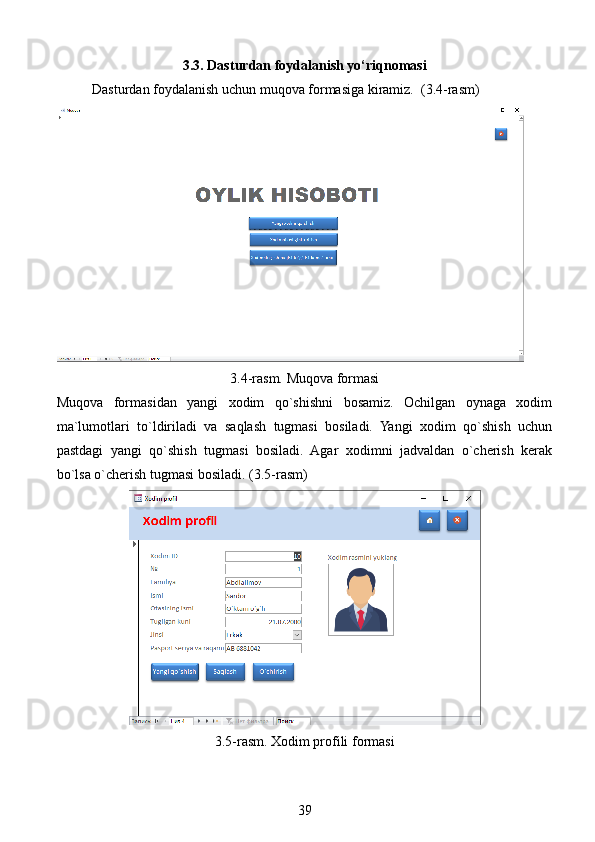 3.3. Dasturdan foydalanish yo‘riqnomasi
Dasturdan foydalanish uchun muqova formasiga kiramiz.  (3.4-rasm)
3.4-rasm. Muqova formasi
Muqova   formasidan   yangi   xodim   qo`shishni   bosamiz.   Ochilgan   oynaga   xodim
ma`lumotlari   to`ldiriladi   va   saqlash   tugmasi   bosiladi.   Yangi   xodim   qo`shish   uchun
pastdagi   yangi   qo`shish   tugmasi   bosiladi.   Agar   xodimni   jadvaldan   o`cherish   kerak
bo`lsa o`cherish tugmasi bosiladi. (3.5-rasm)
3.5-rasm. Xodim profili formasi
39