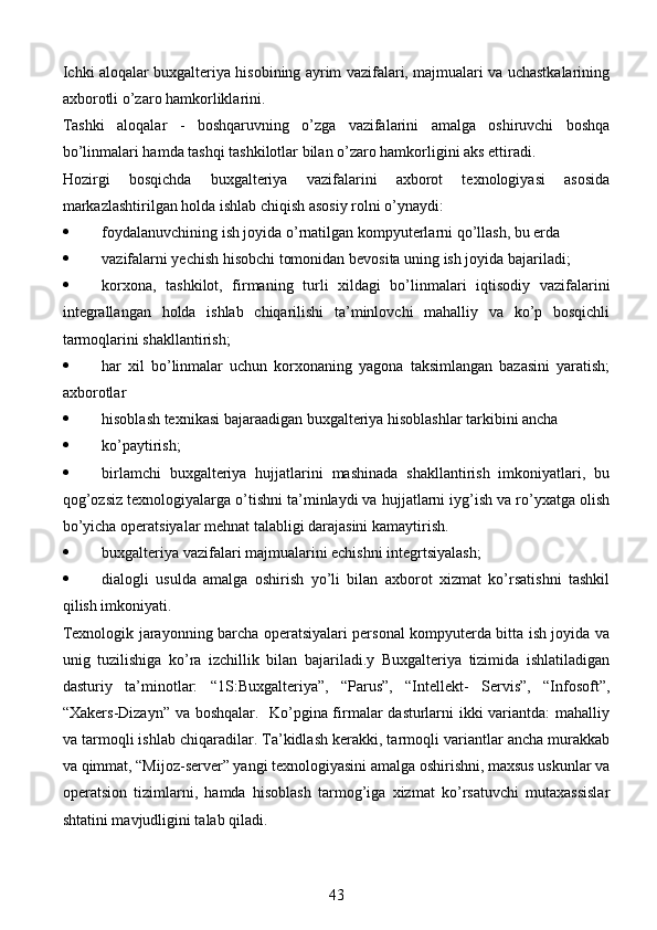 Ichki aloqalar buxgalteriya hisobining ayrim vazifalari, majmualari va uchastkalarining
axborotli o’zaro hamkorliklarini. 
Tashki   aloqalar   -   boshqaruvning   o’zga   vazifalarini   amalga   oshiruvchi   boshqa
bo’linmalari hamda tashqi tashkilotlar bilan o’zaro hamkorligini aks ettiradi. 
Hozirgi   bosqichda   buxgalteriya   vazifalarini   axborot   texnologiyasi   asosida
markazlashtirilgan holda ishlab chiqish asosiy rolni o’ynaydi:
 foydalanuvchining ish joyida o’rnatilgan kompyuterlarni qo’llash, bu erda 
 vazifalarni yechish hisobchi tomonidan bevosita uning ish joyida bajariladi; 
 korxona,   tashkilot,   firmaning   turli   xildagi   bo’linmalari   iqtisodiy   vazifalarini
integrallangan   holda   ishlab   chiqarilishi   ta’minlovchi   mahalliy   va   ko’p   bosqichli
tarmoqlarini shakllantirish; 
 har   xil   bo’linmalar   uchun   korxonaning   yagona   taksimlangan   bazasini   yaratish;
axborotlar 
 hisoblash texnikasi bajaraadigan buxgalteriya hisoblashlar tarkibini ancha 
 ko’paytirish; 
 birlamchi   buxgalteriya   hujjatlarini   mashinada   shakllantirish   imkoniyatlari,   bu
qog’ozsiz texnologiyalarga o’tishni ta’minlaydi va hujjatlarni iyg’ish va ro’yxatga olish
bo’yicha operatsiyalar mehnat talabligi darajasini kamaytirish. 
 buxgalteriya vazifalari majmualarini echishni integrtsiyalash; 
 dialogli   usulda   amalga   oshirish   yo’li   bilan   axborot   xizmat   ko’rsatishni   tashkil
qilish imkoniyati. 
Texnologik jarayonning barcha operatsiyalari personal kompyuterda bitta ish joyida va
unig   tuzilishiga   ko’ra   izchillik   bilan   bajariladi.y   Buxgalteriya   tizimida   ishlatiladigan
dasturiy   ta’minotlar:   “1S:Buxgalteriya”,   “Parus”,   “Intellekt-   Servis”,   “Infosoft”,
“Xakers-Dizayn” va boshqalar.   Ko’pgina firmalar dasturlarni ikki variantda: mahalliy
va tarmoqli ishlab chiqaradilar. Ta’kidlash kerakki, tarmoqli variantlar ancha murakkab
va qimmat, “Mijoz-server” yangi texnologiyasini amalga oshirishni, maxsus uskunlar va
operatsion   tizimlarni,   hamda   hisoblash   tarmog’iga   xizmat   ko’rsatuvchi   mutaxassislar
shtatini mavjudligini talab qiladi. 
43