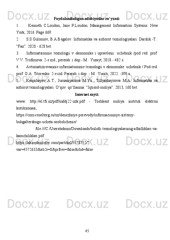 Foydalaniladigan adabiyotlar ro‘yxati:
1.   Kenneth   C.Loudon,   Jane   P.Loudon.   Management   Information   Systems.   New
York, 2016. Page 669. 
2. S.S.Gulomov, B.A.Begalov.  Informatika va  axborot  texnologiyalari. Darslik.-T.:
“Fan”. 2020.- 628 bet. 
3. Informatsionnie   texnologii   v   ekonomike   i   upravlenii:   uchebnik   /pod   red.   prof.
V.V. Trofimova. 2-e izd., pererab. i dop.- M.: Yurayt, 2018.- 482 s. 
4. Avtomatizirovannie informatsionnie texnologii v ekonomike: uchebnik / Pod red.
prof. G.A. Titorenko. 2-e izd. Pererab. i dop. - M.: Yuniti, 2022. -399 s.  
5. Kenjabayev   A.T.,   Jumaniyazova   M.Yu.,   Tillyashayxova   M.A.   Informatika   va
axborot texnologiyalari. O‘quv  qo‘llanma. “Iqtisod-moliya”. 2013, 160 bet. 
Internet sayti:
www.   http://el.tfi.uz/pdf/mddj22.uzk.pdf   -   Toshkent   moliya   instituti   elektron
kutubxonasi ;
https://com-roseltorg.ru/uz/denezhnye-perevody/informacionnye-sistemy-
buhgalterskogo-ucheta-soobshchenie/  
  file:///C:/Users/admin/Downloads/bulutli-texnologiyalarning-afzalliklari-va-
kamchiliklari.pdf  
https://ak.ambuizeler.com/partitial/5578752/?
var=4572633&ab2r=0&prfrev=false&rhd=false  
45 