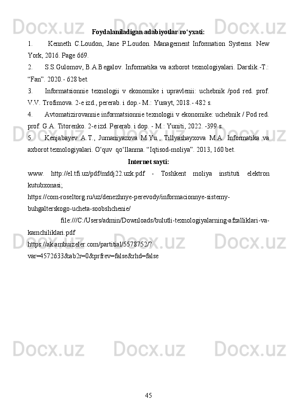 Foydalaniladigan adabiyotlar ro‘yxati:
1.   Kenneth   C.Loudon,   Jane   P.Loudon.   Management   Information   Systems.   New
York, 2016. Page 669. 
2. S.S.Gulomov, B.A.Begalov.  Informatika va  axborot  texnologiyalari. Darslik.-T.:
“Fan”. 2020.- 628 bet. 
3. Informatsionnie   texnologii   v   ekonomike   i   upravlenii:   uchebnik   /pod   red.   prof.
V.V. Trofimova. 2-e izd., pererab. i dop.- M.: Yurayt, 2018.- 482 s. 
4. Avtomatizirovannie informatsionnie texnologii v ekonomike: uchebnik / Pod red.
prof. G.A. Titorenko. 2-e izd. Pererab. i dop. - M.: Yuniti, 2022. -399 s.  
5. Kenjabayev   A.T.,   Jumaniyazova   M.Yu.,   Tillyashayxova   M.A.   Informatika   va
axborot texnologiyalari. O‘quv  qo‘llanma. “Iqtisod-moliya”. 2013, 160 bet. 
Internet sayti:
www.   http://el.tfi.uz/pdf/mddj22.uzk.pdf   -   Toshkent   moliya   instituti   elektron
kutubxonasi ;
https://com-roseltorg.ru/uz/denezhnye-perevody/informacionnye-sistemy-
buhgalterskogo-ucheta-soobshchenie/  
  file:///C:/Users/admin/Downloads/bulutli-texnologiyalarning-afzalliklari-va-
kamchiliklari.pdf  
https://ak.ambuizeler.com/partitial/5578752/?
var=4572633&ab2r=0&prfrev=false&rhd=false  
45
