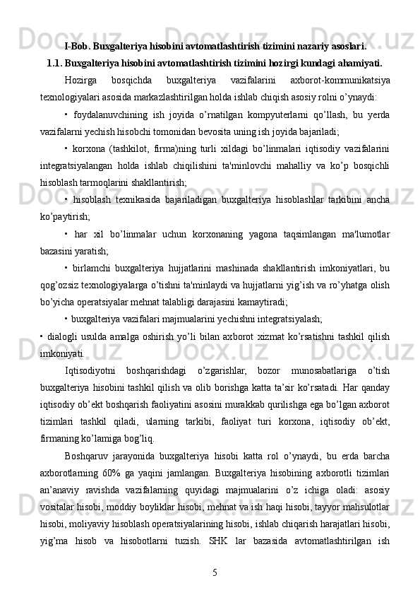 I-Bob.  Buxgalteriya hisobini avtomatlashtirish  tizimini nazariy asoslari .
1.1. Buxgalteriya hisobini avtomatlashtirish tizimini hozirgi kundagi ahamiyati.
Hozirga   bosqichda   buxgalteriya   vazifalarini   axbo rot-kommunikatsiya
texnologiyalari asosida markazlashtirilgan holda ishlab chiqish asosiy rolni o’ynaydi:
•   foydalanuvchining   ish   joyida   o’rnatilgan   kompyuterlarni   qo’llash,   bu   yerda
vazifalarni yechish hisobchi tomonidan bevosita uning ish joyida bajariladi;
•   korxona   (tashkilot,   firma)ning   turli   xildagi   bo’linmalari   iqtisodiy   vazifalarini
integratsiyalangan   holda   ishlab   chiqilishini   ta'minlovchi   mahalliy   va   ko’p   bosqichli
hisoblash tarmoqlarini shakllantirish;
•   hisoblash   texnikasida   bajariladigan   buxgalteriya   hisoblashlar   tarkibini   ancha
ko’paytirish;
•   har   xil   bo’linmalar   uchun   korxonaning   yagona   taqsimlangan   ma'lumotlar
bazasini yaratish;
•   birlamchi   buxgalteriya   hujjatlarini   mashinada   shakllantirish   imkoniyatlari,   bu
qog’ozsiz texnologiyalarga o’tishni ta'minlaydi va hujjatlarni yig’ish va ro’yhatga olish
bo’yicha operatsiyalar mehnat talabligi darajasini kamaytiradi;
• buxgalteriya vazifalari majmualarini yechishni integratsiyalash;
•   dialogli   usulda   amalga   oshirish   yo’li   bilan   ax borot   xizmat   ko’rsatishni   tashkil   qilish
imkoniyati.
Iqtisodiyotni   boshqarishdagi   o’zgarishlar,   bozor   munosabatlariga   o’tish
buxgalteriya hisobini tashkil  qilish va olib borishga katta ta’sir ko’rsatadi. Har qanday
iqtisodiy ob’ekt boshqarish faoliyatini asosini murakkab qurilishga ega bo’lgan axborot
tizimlari   tashkil   qiladi,   ularning   tarkibi,   faoliyat   turi   korxona,   iqtisodiy   ob’ekt,
firmaning ko’lamiga bog’liq.
Boshqaruv   jarayonida   buxgalteriya   hisobi   katta   rol   o’ynaydi,   bu   erda   barcha
axborotlarning   60%   ga   yaqini   jamlangan.   Buxgalteriya   hisobining   axborotli   tizimlari
an’anaviy   ravishda   vazifalarning   quyidagi   majmualarini   o’z   ichiga   oladi:   asosiy
vositalar hisobi, moddiy boyliklar hisobi, mehnat va ish haqi hisobi, tayyor mahsulotlar
hisobi, moliyaviy hisoblash operatsiyalarining hisobi, ishlab chiqarish harajatlari hisobi,
yig’ma   hisob   va   hisobotlarni   tuzish.   SHK   lar   bazasida   avtomatlashtirilgan   ish
5 