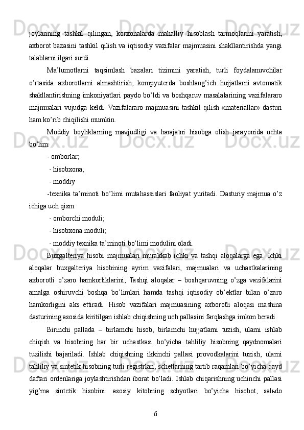 joylarining   tashkil   qilingan,   korxonalarda   mahalliy   hisoblash   tarmoqlarini   yaratish,
axborot bazasini tashkil  qilish va iqtisodiy vazifalar majmuasini shakllantirishda yangi
talablarni ilgari surdi.   
Ma’lumotlarni   taqsimlash   bazalari   tizimini   yaratish,   turli   foydalanuvchilar
o’rtasida   axborotlarni   almashtirish,   kompyuterda   boshlang’ich   hujjatlarni   avtomatik
shakllantirishning imkoniyatlari paydo bo’ldi va boshqaruv masalalarining vazifalararo
majmualari   vujudga   keldi.  Vazifalararo   majmuasini   tashkil   qilish   «materiallar»   dasturi
ham ko’rib chiqilishi mumkin.
Moddiy   boyliklarning   mavjudligi   va   harajatni   hisobga   olish   jarayonida   uchta
bo’lim: 
- omborlar;
 - hisobxona;
 - moddiy
-texnika   ta’minoti   bo’limi   mutahassislari   faoliyat   yuritadi.   Dasturiy   majmua   o’z
ichiga uch qism:
 - omborchi moduli;
 - hisobxona moduli;
 - moddiy texnika ta’minoti bo’limi modulini oladi.
Buxgalteriya   hisobi   majmualari   murakkab   ichki   va   tashqi   aloqalarga   ega.   Ichki
aloqalar   buxgalteriya   hisobining   ayrim   vazifalari,   majmualari   va   uchastkalarining
axborotli   o’zaro   hamkorliklarini;   Tashqi   aloqalar   –   boshqaruvning   o’zga   vazifalarini
amalga   oshiruvchi   boshqa   bo’limlari   hamda   tashqi   iqtisodiy   ob’ektlar   bilan   o’zaro
hamkorligini   aks   ettiradi.   Hisob   vazifalari   majmuasining   axborotli   aloqasi   mashina
dasturining asosida kiritilgan ishlab chiqishning uch pallasini farqlashga imkon beradi.
Birinchi   pallada   –   birlamchi   hisob,   birlamchi   hujjatlarni   tuzish,   ularni   ishlab
chiqish   va   hisobning   har   bir   uchastkasi   bo’yicha   tahliliy   hisobning   qaydnomalari
tuzilishi   bajariladi.   Ishlab   chiqishning   ikkinchi   pallasi   provodkalarini   tuzish,   ularni
tahliliy va sintetik hisobning turli registrlari, schetlarning tartib raqamlari bo’yicha qayd
daftari ordenlariga joylashtirishdan iborat bo’ladi. Ishlab chiqarishning uchinchi pallasi
yig’ma   sintetik   hisobini:   asosiy   kitobning   schyotlari   bo’yicha   hisobot,   salьdo
6 