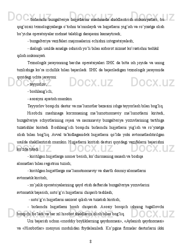 -   birlamchi   buxgalteriya   hujjatlarini   mashinada   shakllantirish   imkoniyatlari,   bu
qog’ozsiz texnologiyalarga o’tishni ta’minlaydi va hujjatlarni yig’ish va ro’yxatga olish
bo’yicha operatsiyalar mehnat talabligi darajasini kamaytiradi;
- buxgalteriya vazifalari majmualarini echishni integratsiyalash;
- dialogli usulda amalga oshirish yo’li bilan axborot xizmat ko’rsatishni tashkil
qilish imkoniyati.
Texnologik   jarayonning   barcha   operatsiyalari   SHK   da   bitta   ish   joyida   va   uning
tuzilishiga  ko’ra  izchillik  bilan bajariladi.  SHK da  bajariladigan texnologik  jarayonida
quyidagi uchta jarayoni:
- tayyorlov;
- boshlang’ich;
- asosiyni ajratish mumkin.
Tayyorlov bosqichi dastur va ma’lumotlar bazasini ishga tayyorlash bilan bog’liq.
Hisobchi   mashinaga   korxonaning   ma’lumotnomaviy   ma’lumotlarni   kiritadi,
buxgalteriya   schyotlarining   rejasi   va   namunaviy   buxgalteriya   yozuvlarining   tartibiga
tuzatishlar   kiritadi.   Boshlang’ich   bosqichi   birlamchi   hujjatlarni   yig’ish   va   ro’yxatga
olish   bilan   bog’liq.  Avval   ta’kidlaganidek   hujjatlarni   qo’lda   yoki   avtomatlashtirilgan
usulda shakllantirish mumkin. Hujjatlarni kiritish dasturi quyidagi vazifalarni bajarishni
ko’zda tutadi:
- kiritilgan hujjatlarga nomer berish, ko’chirmaning sanash va boshqa
alomatlari bilan registrini tuzish;
- kiritilgan hujjattlarga ma’lumotnomaviy va shartli doimiy alomatlarni
avtomatik kiritish;
- xo’jalik operatsiyalarining qayd etish daftarida buxgalteriya yozuvlarini
avtomatik bajarish; noto’g’ri hujjatlarni chiqarib tashlash;
 - noto’g’ri hujjatlarni nazorat qilish va tuzatish kiritish; 
-   birlamchi   hujjatlarni   bosib   chiqarish.   Asosiy   bosqich   ishning   tugallovchi
bosqichi bo’ladi va har xil hisobot shakllarini olish bilan bog’liq.
Uni bajarish uchun «moddiy boyliklarning qaydnomasi», «Aylanish qaydnomasi»
va   «Hisobotlar»   menyusi   modulidan   foydalaniladi.   Ko’pgina   firmalar   dasturlarni   ikki
8 