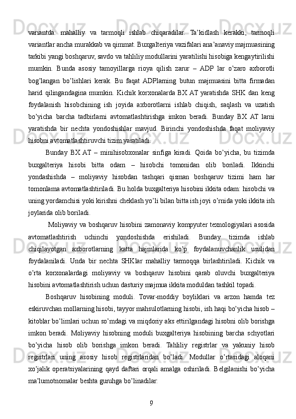 variantda:   mahalliy   va   tarmoqli   ishlab   chiqaradilar.   Ta’kidlash   kerakki,   tarmoqli
variantlar ancha murakkab va qimmat. Buxgalteriya vazifalari ana’anaviy majmuasining
tarkibi yangi boshqaruv, savdo va tahliliy modullarini yaratilishi hisobiga kengaytirilishi
mumkin.   Bunda   asosiy   tamoyillarga   rioya   qilish   zarur   –   ADP   lar   o’zaro   axborotli
bog’langan   bo’lishlari   kerak.   Bu   faqat  ADPlarning   butun   majmuasini   bitta   firmadan
harid   qilingandagina   mumkin.   Kichik   korxonalarda   BX  AT   yaratishda   SHK   dan   keng
foydalanish   hisobchining   ish   joyida   axborotlarni   ishlab   chiqish,   saqlash   va   uzatish
bo’yicha   barcha   tadbirlarni   avtomatlashtirishga   imkon   beradi.   Bunday   BX   AT   larni
yaratishda   bir   nechta   yondoshishlar   mavjud.   Birinchi   yondoshishda   faqat   moliyaviy
hisobni avtomatlashtiruvchi tizim yaratiladi.
Bunday   BX  AT   –   minihisobxonalar   sinfiga   kiradi.   Qoida   bo’yicha,   bu   tizimda
buxgalteriya   hisobi   bitta   odam   –   hisobchi   tomonidan   olib   boriladi.   Ikkinchi
yondashishda   –   moliyaviy   hisobdan   tashqari   qisman   boshqaruv   tizimi   ham   har
tomonlama avtomatlashtiriladi. Bu holda buxgalteriya hisobini ikkita odam: hisobchi va
uning yordamchisi yoki kirishni cheklash yo’li bilan bitta ish joyi o’rnida yoki ikkita ish
joylarida olib boriladi.
  Moliyaviy va boshqaruv hisobini zamonaviy kompyuter texnologiyalari asosida
avtomatlashtirish   uchinchi   yondoshishda   erishiladi.   Bunday   tizimda   ishlab
chiqilayotgan   axborotlarning   katta   hajmlarida   ko’p   foydalanuvchanlik   usulidan
foydalaniladi.   Unda   bir   nechta   SHKlar   mahalliy   tarmoqqa   birlashtiriladi.   Kichik   va
o’rta   korxonalardagi   moliyaviy   va   boshqaruv   hisobini   qarab   oluvchi   buxgalteriya
hisobini avtomatlashtirish uchun dasturiy majmua ikkita moduldan tashkil topadi.
Boshqaruv   hisobining   moduli.   Tovar-moddiy   boyliklari   va   arzon   hamda   tez
eskiruvchan mollarning hisobi, tayyor mahsulotlarning hisobi, ish haqi bo’yicha hisob –
kitoblar bo’limlari uchun so’mdagi va miqdoriy aks ettirilgandagi hisobni olib borishga
imkon   beradi.   Moliyaviy   hisobning   moduli   buxgalteriya   hisobining   barcha   schyotlari
bo’yicha   hisob   olib   borishga   imkon   beradi.   Tahliliy   registrlar   va   yakuniy   hisob
registrlari   uning   asosiy   hisob   registrlaridan   bo’ladi.   Modullar   o’rtasidagi   aloqani
xo’jalik   operatsiyalarining   qayd   daftari   orqali   amalga   oshiriladi.   Belgilanishi   bo’yicha
ma’lumotnomalar beshta guruhga bo’linadilar:
9 