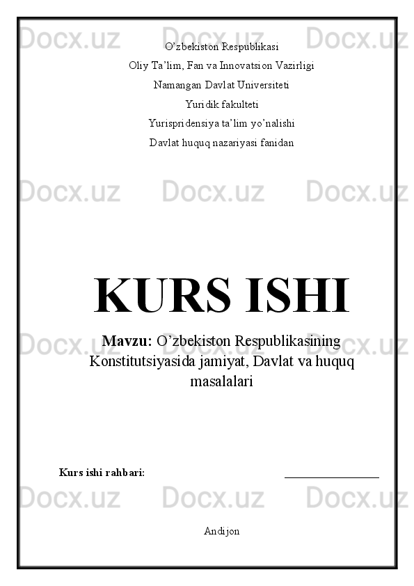 O’zbekiston Respublikasi
Oliy Ta’lim, Fan va Innovatsion Vazirligi
Namangan Davlat Universiteti
Yuridik fakulteti
Yurispridensiya ta’lim yo’nalishi
Davlat huquq nazariyasi fanidan
KURS ISHI
Mavzu:  O’zbekiston Respublikasining
Konstitutsiyasida jamiyat, Davlat va huquq
masalalari
Kurs ishi rahbari:                                                  _________________
Andijon