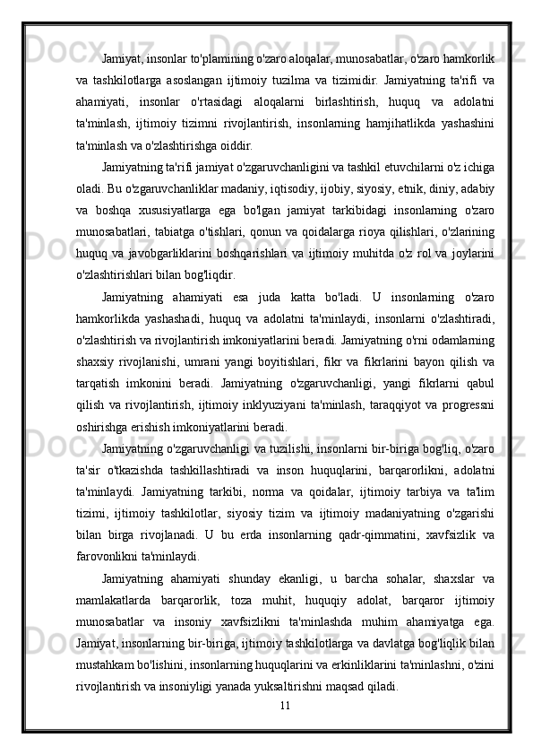 Jamiyat, insonlar to'plamining o'zaro aloqalar, munosabatlar, o'zaro hamkorlik
va   tashkilotlarga   asoslangan   ijtimoiy   tuzilma   va   tizimidir.   Jamiyatning   ta'rifi   va
ahamiyati,   insonlar   o'rtasidagi   aloqalarni   birlashtirish,   huquq   va   adolatni
ta'minlash,   ijtimoiy   tizimni   rivojlantirish,   insonlarning   hamjihatlikda   yashashini
ta'minlash va o'zlashtirishga oiddir.
Jamiyatning ta'rifi jamiyat o'zgaruvchanligini va tashkil etuvchilarni o'z ichiga
oladi. Bu o'zgaruvchanliklar madaniy, iqtisodiy, ijobiy, siyosiy, etnik, diniy, adabiy
va   boshqa   xususiyatlarga   ega   bo'lgan   jamiyat   tarkibidagi   insonlarning   o'zaro
munosabatlari,  tabiatga  o'tishlari,  qonun  va   qoidalarga   rioya  qilishlari,  o'zlarining
huquq   va   javobgarliklarini   boshqarishlari   va   ijtimoiy   muhitda   o'z   rol   va   joylarini
o'zlashtirishlari bilan bog'liqdir.
Jamiyatning   ahamiyati   esa   juda   katta   bo'ladi.   U   insonlarning   o'zaro
hamkorlikda   yashashadi,   huquq   va   adolatni   ta'minlaydi,   insonlarni   o'zlashtiradi,
o'zlashtirish va rivojlantirish imkoniyatlarini beradi. Jamiyatning o'rni odamlarning
shaxsiy   rivojlanishi,   umrani   yangi   boyitishlari,   fikr   va   fikrlarini   bayon   qilish   va
tarqatish   imkonini   beradi.   Jamiyatning   o'zgaruvchanligi,   yangi   fikrlarni   qabul
qilish   va   rivojlantirish,   ijtimoiy   inklyuziyani   ta'minlash,   taraqqiyot   va   progressni
oshirishga erishish imkoniyatlarini beradi.
Jamiyatning o'zgaruvchanligi va tuzilishi, insonlarni bir-biriga bog'liq, o'zaro
ta'sir   o'tkazishda   tashkillashtiradi   va   inson   huquqlarini,   barqarorlikni,   adolatni
ta'minlaydi.   Jamiyatning   tarkibi,   norma   va   qoidalar,   ijtimoiy   tarbiya   va   ta'lim
tizimi,   ijtimoiy   tashkilotlar,   siyosiy   tizim   va   ijtimoiy   madaniyatning   o'zgarishi
bilan   birga   rivojlanadi.   U   bu   erda   insonlarning   qadr-qimmatini,   xavfsizlik   va
farovonlikni ta'minlaydi.
Jamiyatning   ahamiyati   shunday   ekanligi,   u   barcha   sohalar,   shaxslar   va
mamlakatlarda   barqarorlik,   toza   muhit,   huquqiy   adolat,   barqaror   ijtimoiy
munosabatlar   va   insoniy   xavfsizlikni   ta'minlashda   muhim   ahamiyatga   ega.
Jamiyat, insonlarning bir-biriga, ijtimoiy tashkilotlarga va davlatga bog'liqlik bilan
mustahkam bo'lishini, insonlarning huquqlarini va erkinliklarini ta'minlashni, o'zini
rivojlantirish va insoniyligi yanada yuksaltirishni maqsad qiladi.
11 