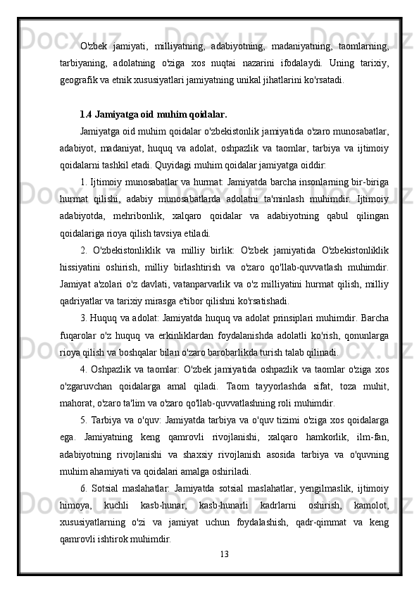 O'zbek   jamiyati,   milliyatning,   adabiyotning,   madaniyatning,   taomlarning,
tarbiyaning,   adolatning   o'ziga   xos   nuqtai   nazarini   ifodalaydi.   Uning   tarixiy,
geografik va etnik xususiyatlari jamiyatning unikal jihatlarini ko'rsatadi.
1.4 Jamiyatga oid muhim qoidalar.
Jamiyatga oid muhim qoidalar o'zbekistonlik jamiyatida o'zaro munosabatlar,
adabiyot,   madaniyat,   huquq   va   adolat,   oshpazlik   va   taomlar,   tarbiya   va   ijtimoiy
qoidalarni tashkil etadi. Quyidagi muhim qoidalar jamiyatga oiddir:
1. Ijtimoiy munosabatlar va hurmat: Jamiyatda barcha insonlarning bir-biriga
hurmat   qilishi,   adabiy   munosabatlarda   adolatni   ta'minlash   muhimdir.   Ijtimoiy
adabiyotda,   mehribonlik,   xalqaro   qoidalar   va   adabiyotning   qabul   qilingan
qoidalariga rioya qilish tavsiya etiladi.
2.   O'zbekistonliklik   va   milliy   birlik:   O'zbek   jamiyatida   O'zbekistonliklik
hissiyatini   oshirish,   milliy   birlashtirish   va   o'zaro   qo'llab-quvvatlash   muhimdir.
Jamiyat  a'zolari   o'z  davlati,  vatanparvarlik  va  o'z  milliyatini   hurmat  qilish,   milliy
qadriyatlar va tarixiy mirasga e'tibor qilishni ko'rsatishadi.
3. Huquq va adolat: Jamiyatda huquq va adolat prinsiplari muhimdir. Barcha
fuqarolar   o'z   huquq   va   erkinliklardan   foydalanishda   adolatli   ko'rish,   qonunlarga
rioya qilish va boshqalar bilan o'zaro barobarlikda turish talab qilinadi.
4.   Oshpazlik   va   taomlar:   O'zbek   jamiyatida   oshpazlik   va   taomlar   o'ziga   xos
o'zgaruvchan   qoidalarga   amal   qiladi.   Taom   tayyorlashda   sifat,   toza   muhit,
mahorat, o'zaro ta'lim va o'zaro qo'llab-quvvatlashning roli muhimdir.
5. Tarbiya va o'quv:  Jamiyatda  tarbiya va o'quv tizimi  o'ziga  xos qoidalarga
ega.   Jamiyatning   keng   qamrovli   rivojlanishi,   xalqaro   hamkorlik,   ilm-fan,
adabiyotning   rivojlanishi   va   shaxsiy   rivojlanish   asosida   tarbiya   va   o'quvning
muhim ahamiyati va qoidalari amalga oshiriladi.
6.   Sotsial   maslahatlar:   Jamiyatda   sotsial   maslahatlar,   yengilmaslik,   ijtimoiy
himoya,   kuchli   kasb-hunar,   kasb-hunarli   kadrlarni   oshirish,   kamolot,
xususiyatlarning   o'zi   va   jamiyat   uchun   foydalashish,   qadr-qimmat   va   keng
qamrovli ishtirok muhimdir.
13