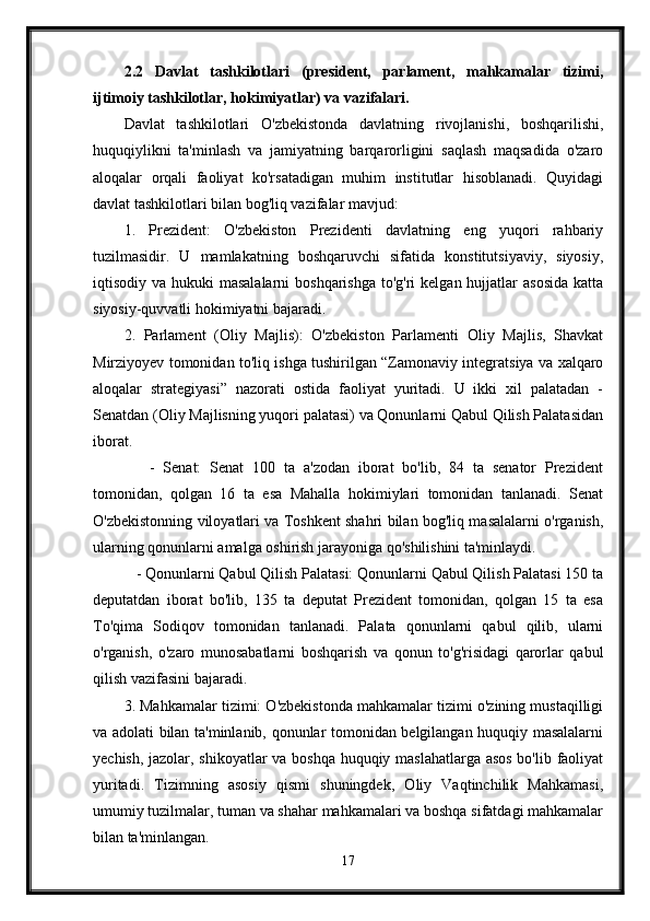2.2   Davlat   tashkilotlari   (president,   parlament,   mahkamalar   tizimi,
ijtimoiy tashkilotlar, hokimiyatlar) va vazifalari.
Davlat   tashkilotlari   O'zbekistonda   davlatning   rivojlanishi,   boshqarilishi,
huquqiylikni   ta'minlash   va   jamiyatning   barqarorligini   saqlash   maqsadida   o'zaro
aloqalar   orqali   faoliyat   ko'rsatadigan   muhim   institutlar   hisoblanadi.   Quyidagi
davlat tashkilotlari bilan bog'liq vazifalar mavjud:
1.   Prezident:   O'zbekiston   Prezidenti   davlatning   eng   yuqori   rahbariy
tuzilmasidir.   U   mamlakatning   boshqaruvchi   sifatida   konstitutsiyaviy,   siyosiy,
iqtisodiy va hukuki  masalalarni  boshqarishga  to'g'ri  kelgan hujjatlar  asosida  katta
siyosiy-quvvatli hokimiyatni bajaradi.
2.   Parlament   (Oliy   Majlis):   O'zbekiston   Parlamenti   Oliy   Majlis,   Shavkat
Mirziyoyev tomonidan to'liq ishga tushirilgan “Zamonaviy integratsiya va xalqaro
aloqalar   strategiyasi”   nazorati   ostida   faoliyat   yuritadi.   U   ikki   xil   palatadan   -
Senatdan (Oliy Majlisning yuqori palatasi) va Qonunlarni Qabul Qilish Palatasidan
iborat.
      -   Senat:   Senat   100   ta   a'zodan   iborat   bo'lib,   84   ta   senator   Prezident
tomonidan,   qolgan   16   ta   esa   Mahalla   hokimiylari   tomonidan   tanlanadi.   Senat
O'zbekistonning viloyatlari va Toshkent shahri bilan bog'liq masalalarni o'rganish,
ularning qonunlarni amalga oshirish jarayoniga qo'shilishini ta'minlaydi.
   - Qonunlarni Qabul Qilish Palatasi: Qonunlarni Qabul Qilish Palatasi 150 ta
deputatdan   iborat   bo'lib,   135   ta   deputat   Prezident   tomonidan,   qolgan   15   ta   esa
To'qima   Sodiqov   tomonidan   tanlanadi.   Palata   qonunlarni   qabul   qilib,   ularni
o'rganish,   o'zaro   munosabatlarni   boshqarish   va   qonun   to'g'risidagi   qarorlar   qabul
qilish vazifasini bajaradi.
3. Mahkamalar tizimi: O'zbekistonda mahkamalar tizimi o'zining mustaqilligi
va adolati bilan ta'minlanib, qonunlar tomonidan belgilangan huquqiy masalalarni
yechish, jazolar, shikoyatlar  va boshqa huquqiy maslahatlarga asos  bo'lib faoliyat
yuritadi.   Tizimning   asosiy   qismi   shuningdek,   Oliy   Vaqtinchilik   Mahkamasi,
umumiy tuzilmalar, tuman va shahar mahkamalari va boshqa sifatdagi mahkamalar
bilan ta'minlangan.
17