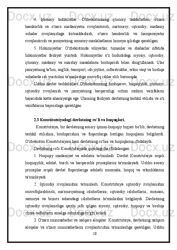 4.   Ijtimoiy   tashkilotlar:   O'zbekistonning   ijtimoiy   tashkilotlari,   o'zaro
hamkorlik   va   o'zaro   madaniyatni   rivojlantirish,   ma'muriy,   iqtisodiy,   madaniy
sohalar   rivojlanishiga   ko'maklashish,   o'zaro   hamkorlik   va   hamjamiyatni
rivojlantirish va jamiyatning umumiy maslahatlarini himoya qilishga qaratilgan.
5.   Hokimiyatlar:   O'zbekistonda   viloyatlar,   tumanlar   va   shaharlar   sifatida
hokimiyatlar   faoliyat   yuritadi.   Hokimiyatlar   o'z   hududidagi   siyosiy,   iqtisodiy,
ijtimoiy,   madaniy   va   maishiy   masalalarni   boshqarish   bilan   shug'ullanadi.   Ular
jamiyatning ta'lim, sog'lik, transport, ish joylari, infrastruktur, erkin vaqt va boshqa
sohalarda ish yuritishni ta'minlashga muvofiq ishlar olib bormoqda.
Ushbu   davlat   tashkilotlari   O'zbekistonning   boshqaruv,   huquqiylik,   ijtimoiy-
iqtisodiy   rivojlanish   va   jamiyatning   barqarorligi   uchun   muhim   vazifalarni
bajarishda katta ahamiyatga ega. Ularning faoliyati davlatning tashkil etilishi va o'z
vazifalarini bajarishiga qaratilgan.
2.3 Konstitutsiyadagi davlatning ro’li va huquqlari.
Konstitutsiya, bir davlatning asosiy qonun-huquqiy hujjati bo'lib, davlatning
tashkil   etilishini,   boshqarishini   va   fuqarolarga   berilgan   huquqlarni   belgilaydi.
O'zbekiston Konstitutsiyasi ham davlatning ro'lini va huquqlarini ifodalaydi. 
Davlatning ro'li Konstitutsiyada quyidagicha ifodalangan:
1.   Huquqiy   madaniyat   va   adolatni   ta'minlash:   Davlat   Konstitutsiya   orqali
huquqiylik,   adolat,   burch   va   barqarorlik   prinsiplarini   ta'minlayadi.   Ushbu   asosiy
prinsiplar   orqali   davlat   fuqarolariga   adolatli   muomala,   huquq   va   erkinliklarini
ta'minlayadi.
2.   Iqtisodiy   rivojlanishni   ta'minlash:   Konstitutsiya   iqtisodiy   rivojlanishni
muvofiqlashtirish,   ma'muriyatning   islohotlarini,   iqtisodiy   islohotlarni,   xususan,
sarmoya   va   biznes   sohasidagi   islohotlarni   ta'minlashni   belgilaydi.   Davlatning
iqtisodiy   rivojlanishga   qarshi   jalb   qilgan   siyosiy,   iqtisodiy,   huquqiy   va   boshqa
chora-tadbirlarni amalga oshirishga to'g'ri keladi.
3. O'zaro munosabatlar va xalqaro aloqalar: Konstitutsiya, davlatning xalqaro
aloqalar   va   o'zaro   munosabatlarni   rivojlantirishni   ta'minlashga   qaratilgan.   Ushbu
18