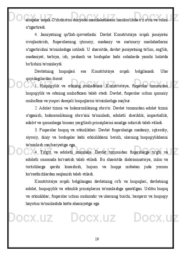 aloqalar orqali O'zbekiston dunyoda mamlakatlararo hamkorlikda o'z o'rni va rolini
o'zgartiradi.
4.   Jamiyatning   qo'llab-quvvatlashi:   Davlat   Konstitutsiya   orqali   jamiyatni
rivojlantirish,   fuqarolarning   ijtimoiy,   madaniy   va   ma'muriy   maslahatlarini
o'zgartirishni   ta'minlashga   intiladi.  U  sharoitda,   davlat   jamiyatning  ta'lim,  sog'lik,
madaniyat,   tarbiya,   ish,   yashash   va   boshqalar   kabi   sohalarda   yaxshi   holatda
bo'lishini ta'minlaydi.
Davlatning   huquqlari   esa   Konstitutsiya   orqali   belgilanadi.   Ular
quyidagilardan iborat:
1.   Huquqiylik   va   erkning   muhofazasi:   Konstitutsiya,   fuqarolar   tomonidan
huquqiylik   va   erkning   muhofazasi   talab   etadi.   Davlat,   fuqarolar   uchun   qonuniy
muhofaza va yuqori darajali huquqlarini ta'minlashga majbur.
2.   Adolat   tizimi   va   hukmronlikning   obro'si:   Davlat   tomonidan   adolat   tizimi
o'rganish,   hukmronlikning   obro'sini   ta'minlash,   adolatli   sheriklik,   impartiallik,
adalet va qonunlarga binoan yarg'ilash prinsiplarini amalga oshirish talab etiladi.
3.   Fuqarolar   huquq   va   erkinliklari:   Davlat   fuqarolariga   madaniy,   iqtisodiy,
siyosiy,   diniy   va   boshqalar   kabi   erkinliklarni   berish,   ularning   huquqiyliklarini
ta'minlash majburiyatiga ega.
4.   To'g'ri   va   adolatli   muomala:   Davlat   tomonidan   fuqarolarga   to'g'ri   va
adolatli   muomala   ko'rsatish   talab   etiladi.   Bu   sharoitda   diskriminatsiya,   zulm   va
tortishlarga   qarshi   kurashish,   hujum   va   huqqa   nisbatan   juda   yomon
ko'rsatkichlardan saqlanish talab etiladi.
Konstitutsiya   orqali   belgilangan   davlatning   ro'li   va   huquqlari,   davlatning
adolat,   huquqiylik   va   erkinlik   prinsiplarini   ta'minlashga   qaratilgan.   Ushbu   huquq
va erkinliklar, fuqarolar uchun muhimdir va ularning burchi, barqaror va huquqiy
hayotini ta'minlashda katta ahamiyatga ega.
19 