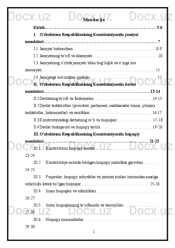 Mundarija
Kirish……………………………………………………………………… 3-6
I. O’zbekiston Respublikasining Konstitutsiyasida jamiyat 
masalalari………………………………………………………………….……. 7
I.1 Jamiyat tushunchasi……………………………………...……………  8-9
I.2 Jamiyatning ta’rifi va ahamiyati………………………………...……… 10
I.3 Jamiyatning o’zbek jamiyati bilan bog’liqlik va o’ziga xos 
xususiyati……………………………………………………………………….. 11
I.4 Jamiyatga oid muhim qoidalar…………………………………….…… 12
II. O’zbekiston Respublikasining Konstitutsiyasida davlat 
masalalari……………………………………………………………….….. 13-14
II.1 Davlatning ta’rifi va funksiyalari…………………………………… 14-15
II.2 Davlat tashkilotlari (president, parlament, mahkamalar tizimi, ijtimoiy 
tashkilotlar, hokimiyatlar) va vazifalari............................................................ 16-17
II.3 Konstitutsiyadagi davlatning ro’li va huquqlari………….……….… 17-18
II.4 Davlat boshqaruvi va huquqiy tartibi……………………….………. 19-20
III. O’zbekiston Respublikasining Konstitutsiyasida huquqiy 
masalalari……………………………………………………………….…. 21-23
III.1 Konstitutsion huquqiy asoslar…………………………….………… 
23-24
III.2 Konstitutsiya asosida berilgan huquqiy muhofaza garovlari……….. 
24-25
III.3 Fuqorolar, huquqiy subyektlar va jamiyat azolari tomonidan amalga 
oshirilishi kerak bo’lgan huquqlar………………………………..………… 25-26
III.4 Inson huquqlari va erkinliklari……………………………………… 
26-27
III.5 Inson huquqlarining ta’riflanishi va tamoyillari………………….… 
27-28
III.6 Huquqiy munosabatlar……………………………………………… 
29-30
2 