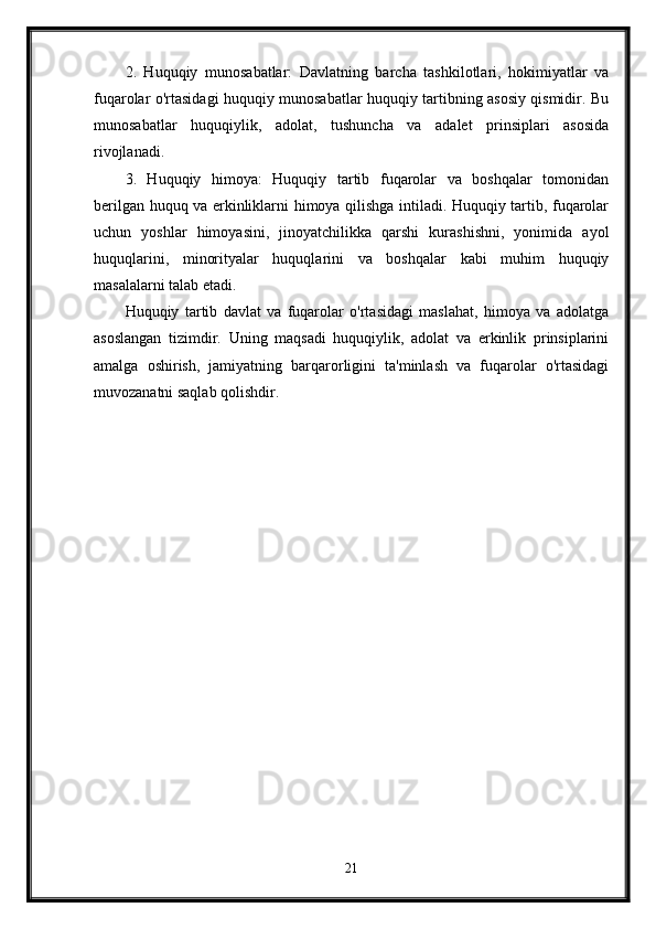 2.   Huquqiy   munosabatlar:   Davlatning   barcha   tashkilotlari,   hokimiyatlar   va
fuqarolar o'rtasidagi huquqiy munosabatlar huquqiy tartibning asosiy qismidir. Bu
munosabatlar   huquqiylik,   adolat,   tushuncha   va   adalet   prinsiplari   asosida
rivojlanadi.
3.   Huquqiy   himoya:   Huquqiy   tartib   fuqarolar   va   boshqalar   tomonidan
berilgan huquq va erkinliklarni himoya qilishga intiladi. Huquqiy tartib, fuqarolar
uchun   yoshlar   himoyasini,   jinoyatchilikka   qarshi   kurashishni,   yonimida   ayol
huquqlarini,   minorityalar   huquqlarini   va   boshqalar   kabi   muhim   huquqiy
masalalarni talab etadi.
Huquqiy   tartib   davlat   va   fuqarolar   o'rtasidagi   maslahat,   himoya   va   adolatga
asoslangan   tizimdir.   Uning   maqsadi   huquqiylik,   adolat   va   erkinlik   prinsiplarini
amalga   oshirish,   jamiyatning   barqarorligini   ta'minlash   va   fuqarolar   o'rtasidagi
muvozanatni saqlab qolishdir.
21 