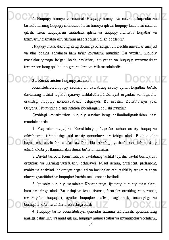 6.   Huquqiy   himoya   va   nazorat:   Huquqiy   himoya   va   nazorat,   fuqarolar   va
tashkilotlarning huquqiy munosabatlarini himoya qilish, huquqiy talablarni nazorat
qilish,   inson   huquqlarini   muhofaza   qilish   va   huquqiy   normativ   hujjatlar   va
tizimlarning amalga oshirilishini nazorat qilish bilan bog'liqdir.
Huquqiy masalalarning keng doirasiga kiradigan bir nechta mavzular mavjud
va   ular   boshqa   sohalarga   ham   ta'sir   ko'rsatishi   mumkin.   Bu   yuzdan,   huquqiy
masalalar   yuzaga   kelgan   holda   davlatlar,   jamiyatlar   va   huquqiy   mutaxassislar
tomonidan keng qo'llaniladigan, muhim va tirik masalalardir.
3.1 Konstitutsion huquqiy asoslar
Konstitutsion   huquqiy   asoslar,   bir   davlatning   asosiy   qonun   hujjatlari   bo'lib,
davlatning   tashkil   topishi,   ijaraviy   tashkilotlari,   hokimiyat   organlari   va   fuqarolar
orasidagi   huquqiy   munosabatlarni   belgilaydi.   Bu   asoslar,   Konstitutsiya   yoki
Osiyonal Huquqning qismi sifatida ifodalangan bo'lishi mumkin.
Quyidagi   konstitutsion   huquqiy   asoslar   keng   qo'llaniladiganlaridan   ba'zi
mamlakatlarda:
1.   Fuqarolar   huquqlari:   Konstitutsiya,   fuqarolar   uchun   asosiy   huquq   va
erkinliklarni   ta'minlashga   oid   asosiy   qonunlarni   o'z   ichiga   oladi.   Bu   huquqlar
hayot,   erk,   xavfsizlik,   adolat,   azadlik,   fikr   erkinligi,   yashash,   ish,   ta'lim,   diniy
erkinlik kabi yo'llanmalardan iborat bo'lishi mumkin.
2. Davlat tashkili: Konstitutsiya, davlatning tashkil topishi, davlat boshqaruvi
organlari   va   ularning   vazifalarini   belgilaydi.   Misol   uchun,   prezident,   parlament,
mahkamalar tizimi, hokimiyat organlari va boshqalar kabi tashkiliy strukturalar va
ularning vazifalari va huquqlari haqida ma'lumotlar beriladi.
3.   Ijtimoiy   huquqiy   masalalar:   Konstitutsiya,   ijtimoiy   huquqiy   masalalarni
ham   o'z   ichiga   oladi.   Bu   tashqi   va   ichki   siyosat,   fuqarolar   orasidagi   muvozanat,
minorityalar   huquqlari,   ayollar   huquqlari,   ta'lim,   sog'lomlik,   insoniyligi   va
boshqalar kabi masalalarni o'z ichiga oladi.
4.   Huquqiy   tartib:   Konstitutsiya,   qonunlar   tizimini   ta'minlash,   qonunlarning
amalga oshirilishi va amal qilishi, huquqiy munosabatlar va muammolar yechilishi,
24